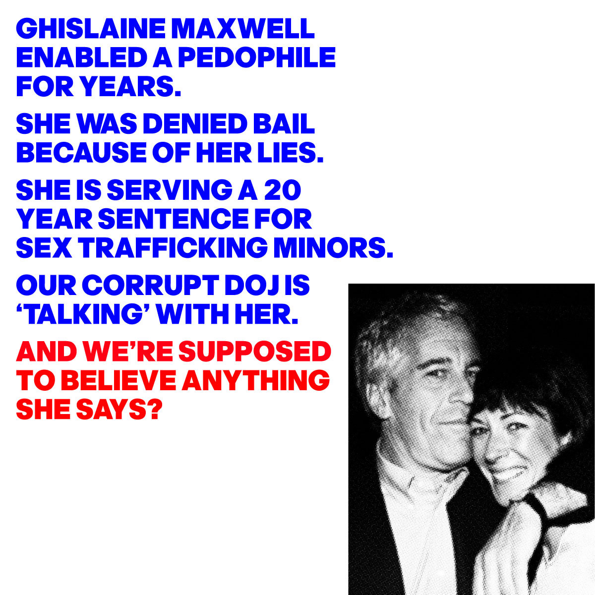 A PHOTO OF GHISLAINE MAXWELL WITH EPSTEIN WITH THE WORDS:  ENABLED A PEDOPHILE FOR YEARS. SHE WAS DENIED BAIL BECAUSE OF HER LIES. SHE IS SERVING A 20 YEAR SENTENCE FOR SEX TRAFFICKING MINORS OUR CORRUPT DOJ IS ‘TALKING’ WITH HER. AND WE’RE SUPPOSED  TO BELIEVE ANYTHING SHE SAYS?