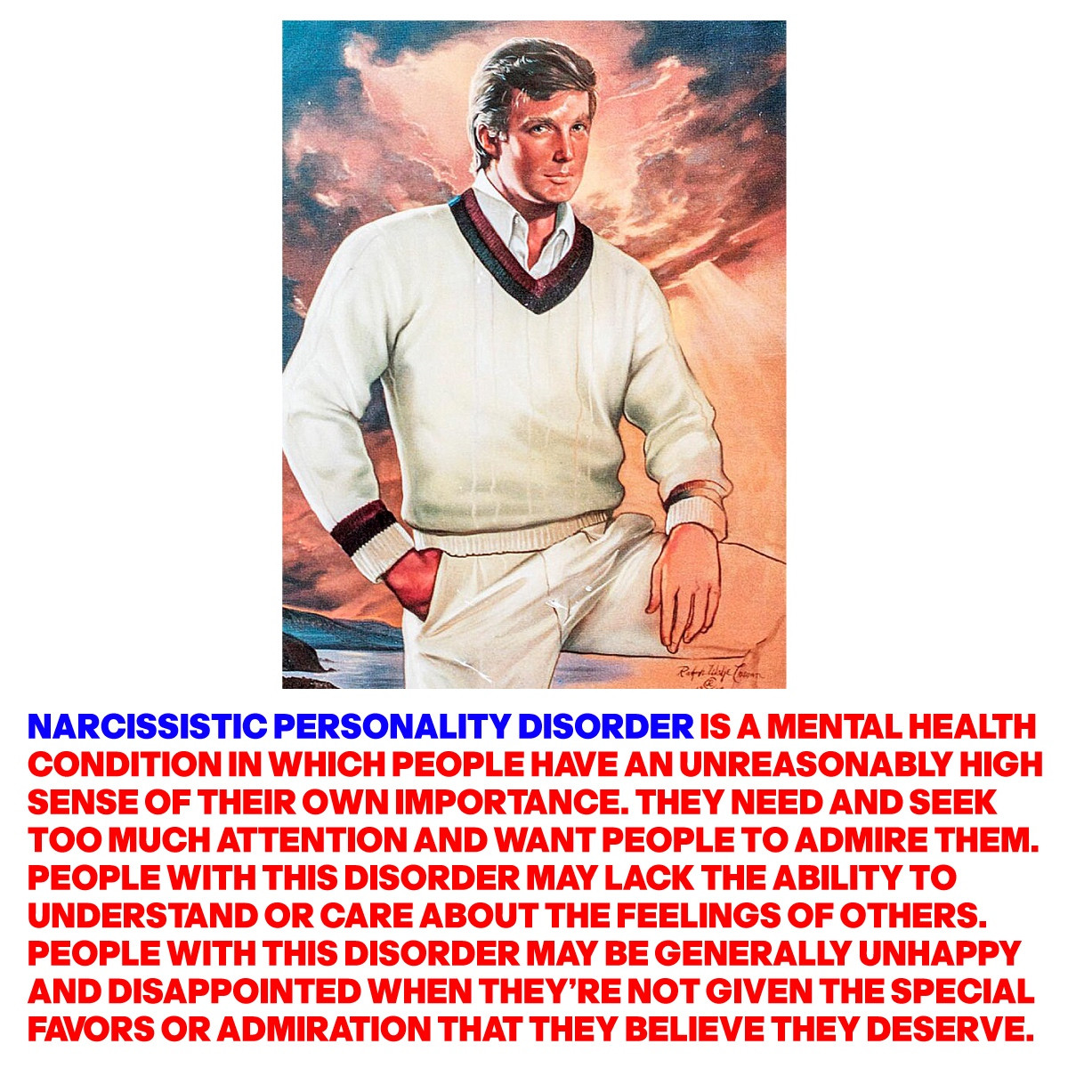 A FLATTERING PAINTING OF TRUMP WITH THE WORDS: NARCISSISTIC PERSONALITY DISORDER IS A MENTAL HEALTH CONDITION IN WHICH PEOPLE HAVE AN UNREASONABLY HIGH SENSE OF THEIR OWN IMPORTANCE. THEY NEED AND SEEK TOO MUCH ATTENTION AND WANT PEOPLE TO ADMIRE THEM. PEOPLE WITH THIS DISORDER MAY LACK THE ABILITY TO UNDERSTAND OR CARE ABOUT THE FEELINGS OF OTHERS. PEOPLE WITH THIS DISORDER MAY BE GENERALLY UNHAPPY AND DISAPPOINTED WHEN THEY'RE NOT GIVEN THE SPECIAL FAVORS OR ADMIRATION THAT THEY BELIEVE THEY DESERVE.