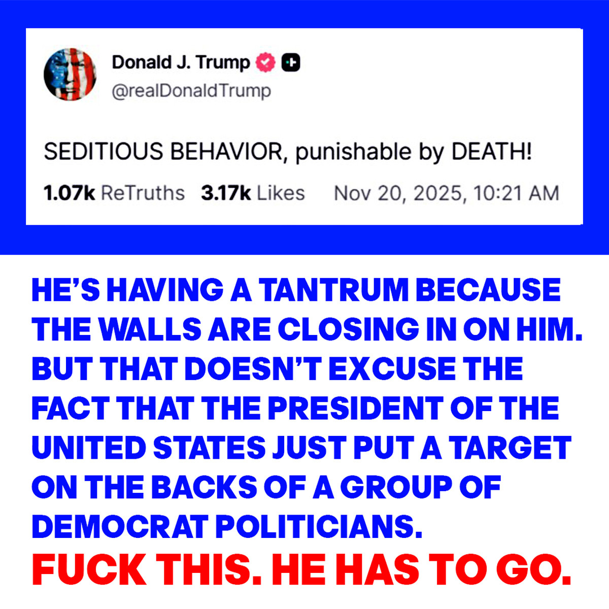 Trunp's tweet: 
SEDITIOUS BEHAVIOR, PUNISHABLE BY DEATH!
with the words:
HE’S HAVING A TANTRUM BECAUSE
THE WALLS ARE CLOSING IN ON HIM. 
BUT THAT DOESN’T EXCUSE THE
FACT THAT THE PRESIDENT OF THE
UNITED STATES JUST PUT A TARGET 
ON THE BACKS OF A GROUP OF 
DEMOCRAT POLITICIANS.
FUCK THIS. HE HAS TO GO.