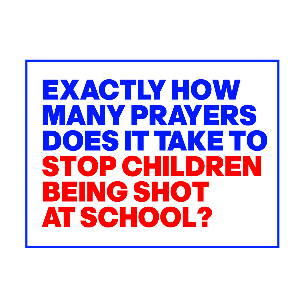 EXACTLY HOW
MANY PRAYERS
DOES IT TAKE TO 
STOP CHILDREN 
BEING SHOT 
AT SCHOOL?