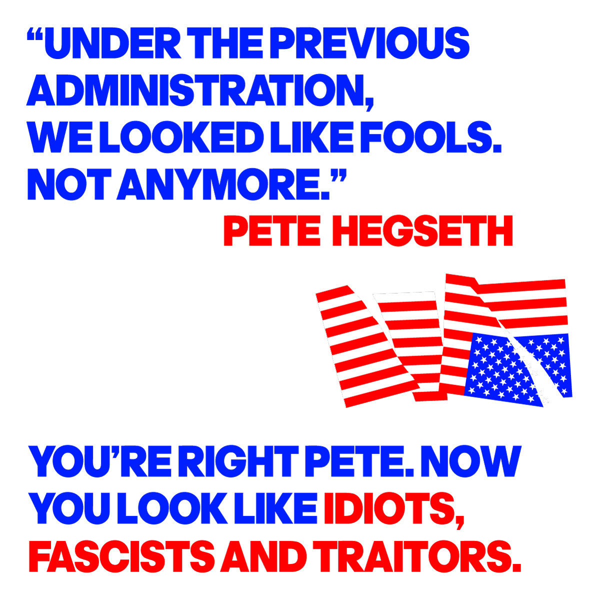 A quote from Pete Hegseth: "UNDER THE PREVIOUS ADMINISTATION, WE LOOKED LIKE FOOLS. NOT ANYMORE".  YOU'RE TIGHT PETE. NOW YOU LOOK LIKE IDIOTS, FASCISTS AND TRAITORS.