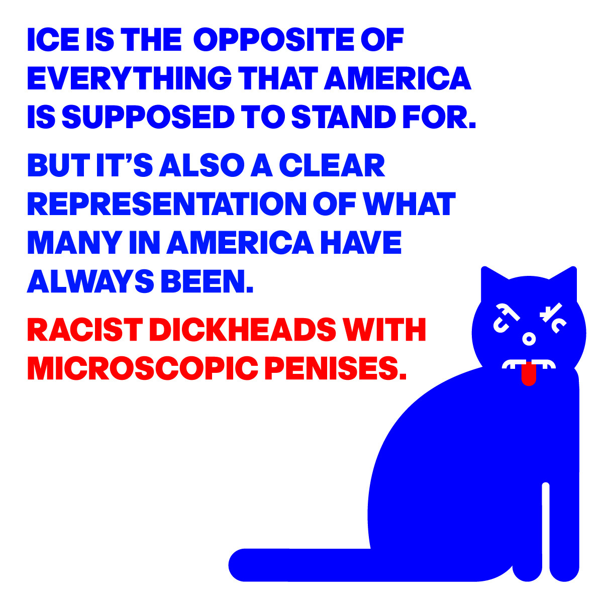ICE IS THE OPPOSITE OF
EVERYTHING THAT AMERICAIS 
SUPPOSED TO STAND FOR.
BUT IT’S ALSO A CLEAR
REPRESENTATION OF WHAT
MANY IN AMERICA HAVE 
ALWAYS BEEN.
RACIST DICKHEADS WITH 
MICROSCOPIC PENISES.