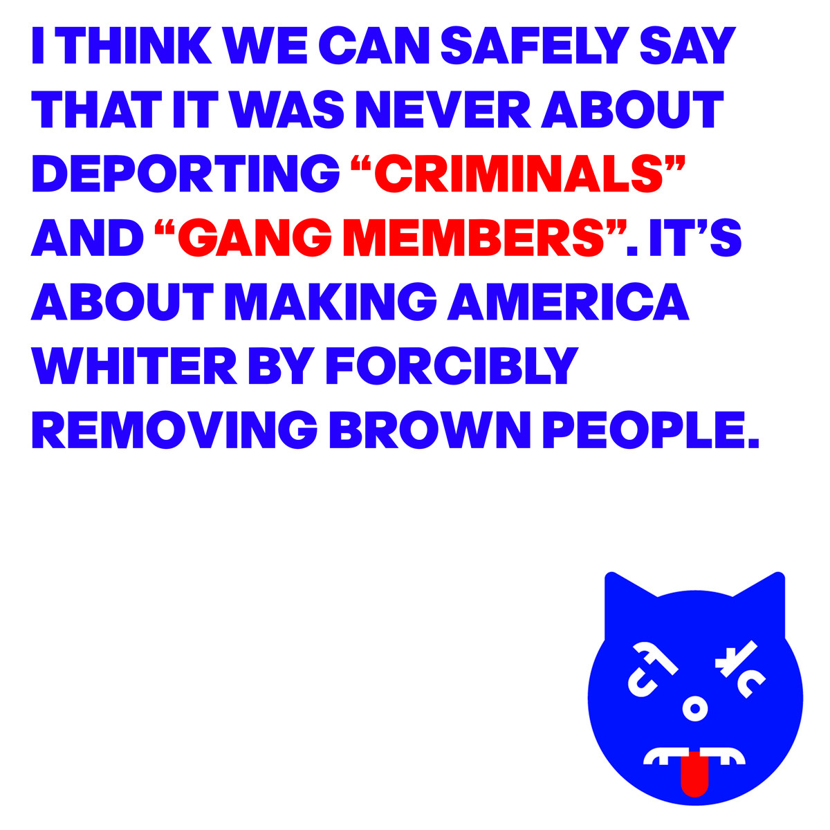 Image of an angry cat face with the words: "I think we can safely say that it was never about deporting "criminals' and "gang members. It's about making America whiter by forcibly removing brown people. 