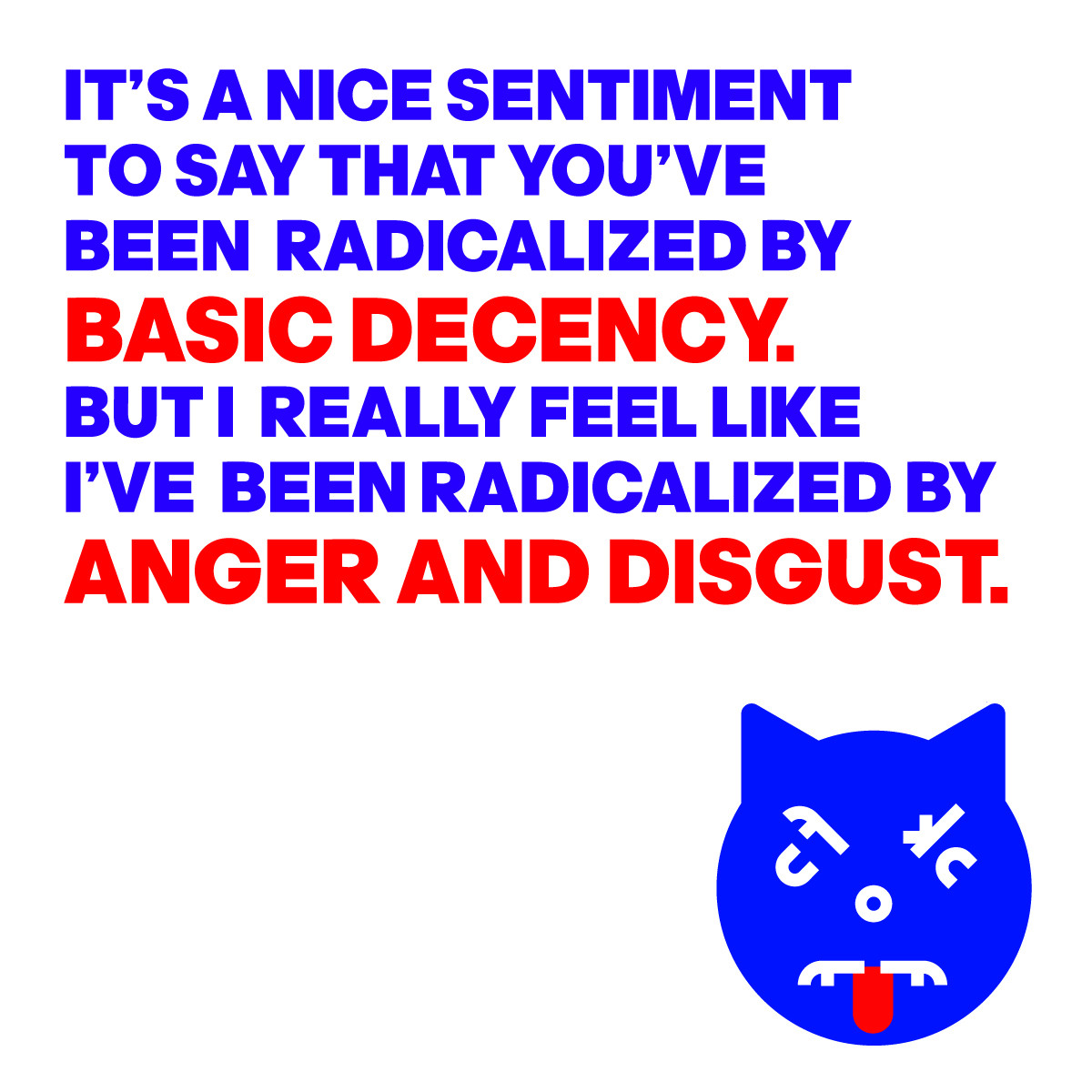 IMAGE OF AN ANGRY CAT FACE
WITH THE WORDS:
IT’S A NICE SENTIMENT 
TO SAY THAT YOU’VE 
BEEN  RADICALIZED BY 
BASIC DECENCY.
BUT I  REALLY FEEL LIKE 
I’VE  BEEN RADICALIZED BY
ANGER AND DISGUST.
