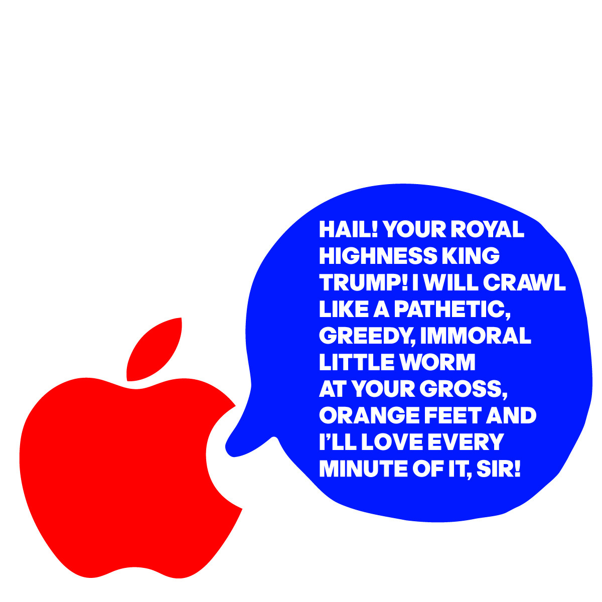 THE APPLE LOGO IS SAYING:
HAIL! YOUR ROYAL
HIGHNESS KING 
TRUMP! I WILL CRAWL  
LIKE A PATHETIC, 
GREEDY, IMMORAL 
LITTLE WORM 
AT YOUR GROSS,
ORANGE FEET AND 
I’LL LOVE EVERY
MINUTE OF IT, SIR!
