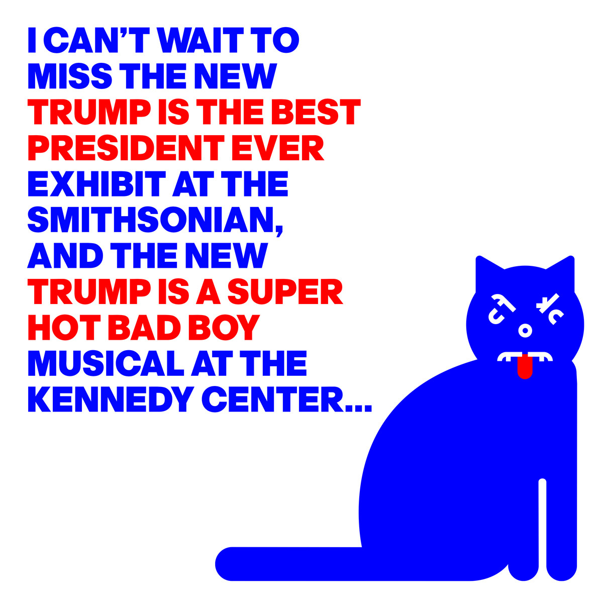 AN ANGRY CAT
WITH THE WORDS:
I CAN’T WAIT TO
MISS THE NEW
TRUMP IS THE BEST
PRESIDENT EVER
EXHIBIT AT THE
SMITHSONIAN,
AND THE NEW
TRUMP IS A SUPER 
HOT BAD BOY
MUSICAL AT THE
KENNEDY CENTER...