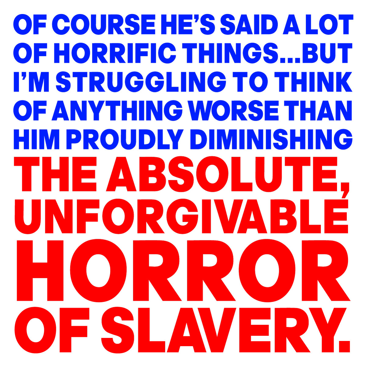 OF COURSE HE’S SAID A LOT 
OF HORRIFIC THINGS...BUT 
I’M STRUGGLING TO THINK 
OF ANYTHING WORSE THAN 
HIM PROUDLY DIMINISHING
THE ABSOLUTE,UNFORGIVABLE 
HORROR OF SLAVERY.