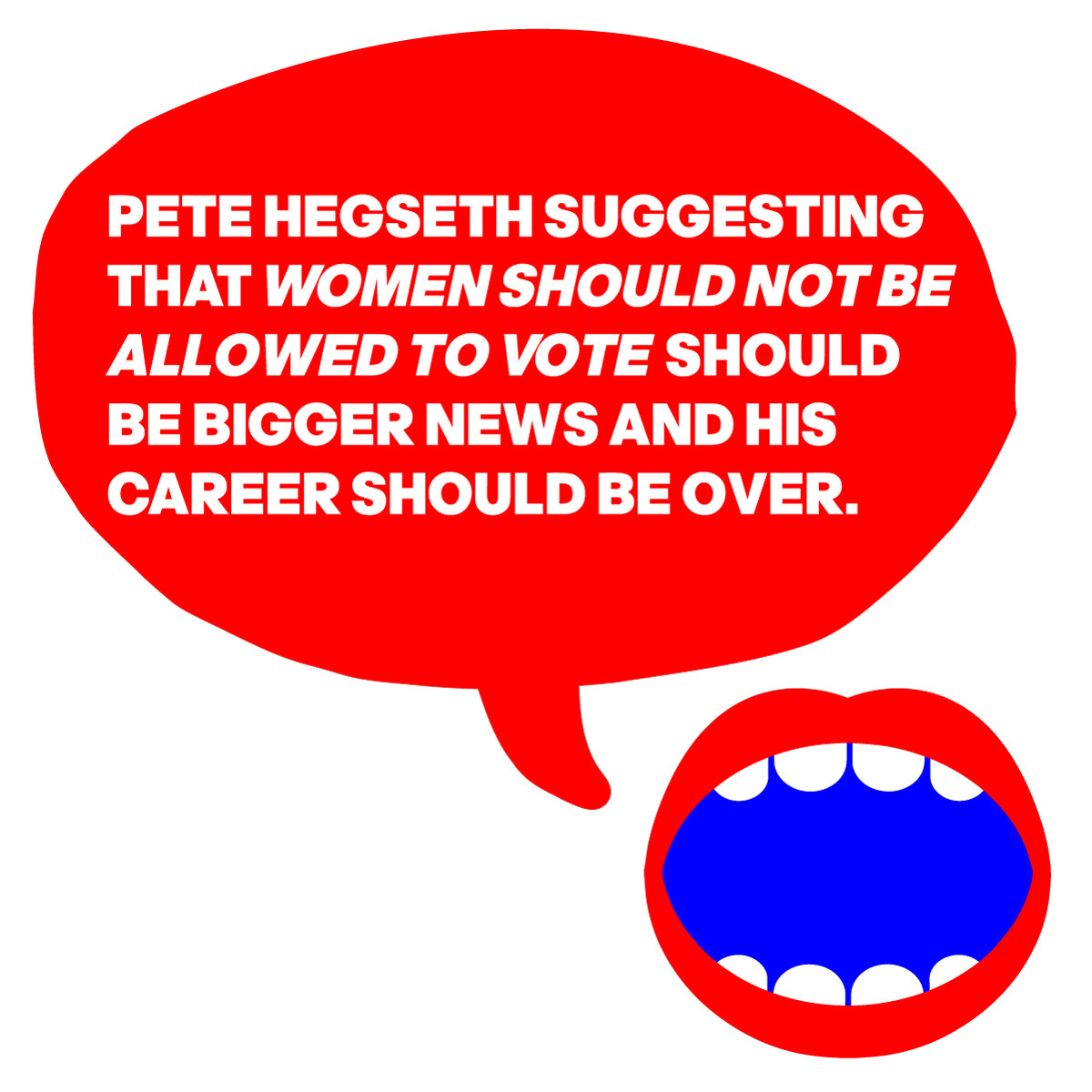 A MOUTH SAYS:
PETE HEGSETH SUGGESTING 
THAT WOMEN SHOULD NOT BE 
ALLOWED TO VOTE SHOULD
BE BIGGER NEWS AND HIS 
CAREER SHOULD BE OVER.
