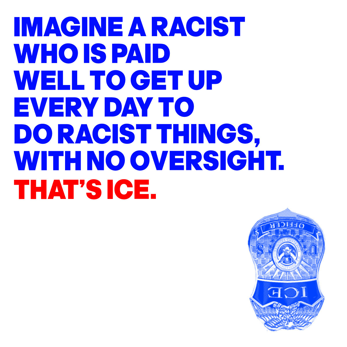 IMAGE OF AN UPSIDE-DOWN 
ICE BADGE WITH THE WORDS:
IMAGINE A RACIST 
WHO IS PAID
WELL TO GET UP 
EVERY DAY TO 
DO RACIST THINGS,
WITH NO OVERSIGHT.
THAT’S ICE.