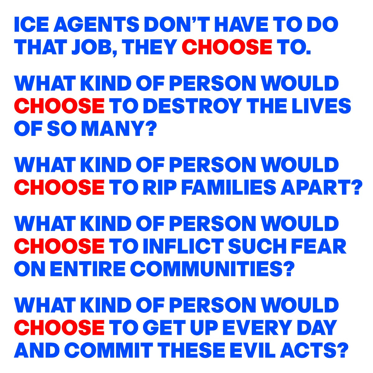 
ICE AGENTS DON’T HAVE TO DO 
THAT JOB, THEY CHOOSE TO.
WHAT KIND OF PERSON WOULD 
CHOOSE TO DESTROY THE LIVES 
OF SO MANY?
WHAT KIND OF PERSON WOULD  
CHOOSE TO RIP FAMILIES APART?
WHAT KIND OF PERSON WOULD  
CHOOSE TO INFLICT SUCH FEAR 
ON ENTIRE COMMUNITIES?
WHAT KIND OF PERSON WOULD 
CHOOSE TO GET UP EVERY DAY 
AND COMMIT THESE EVIL ACTS?
