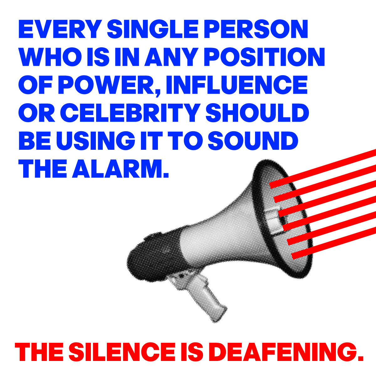 IMAGE OF A BULLHORN
WITH THE WORDS:
EVERY SINGLE PERSON 
WHO IS IN ANY POSITION
OF POWER, INFLUENCE
OR CELEBRITY SHOULD 
BE USING IT TO SOUND 
THE ALARM.
THE SILENCE IS DEAFENING. 