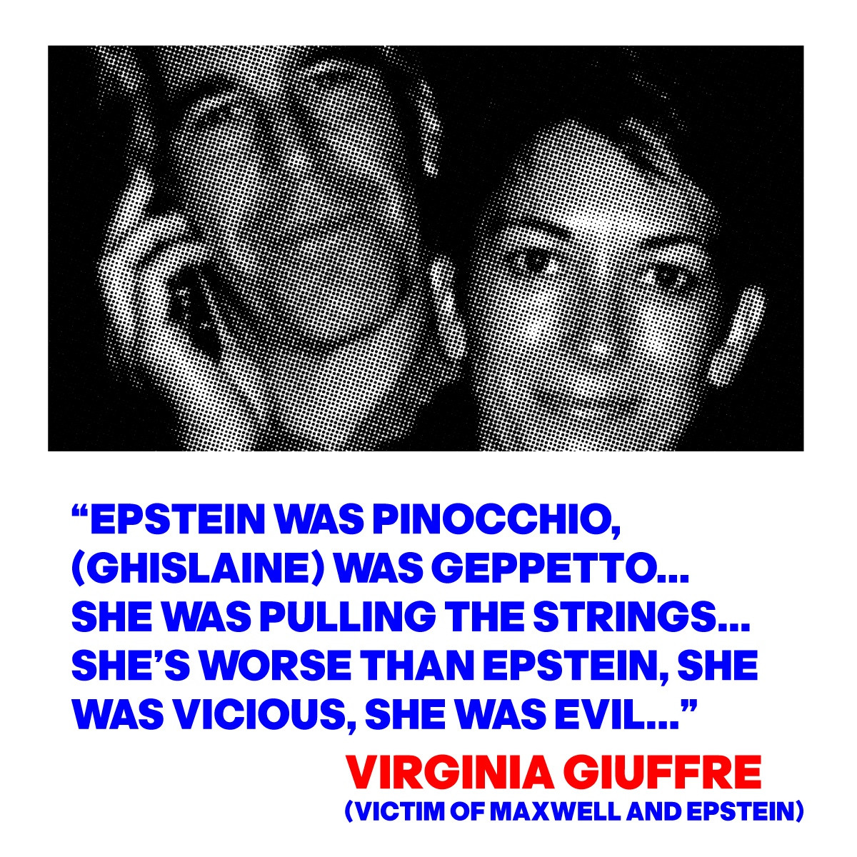 “EPSTEIN WAS PINOCCHIO, 
(GHISLAINE) WAS GEPPETTO...
SHE WAS PULLING THE STRINGS...
SHE’S WORSE THAN EPSTEIN SHE 
WAS VICIOUS, SHE WAS EVIL...”
QUOTE FROM VIRGINIA GIUFFRE
(VICTIM OF MAXWELL AND EPSTEIN)