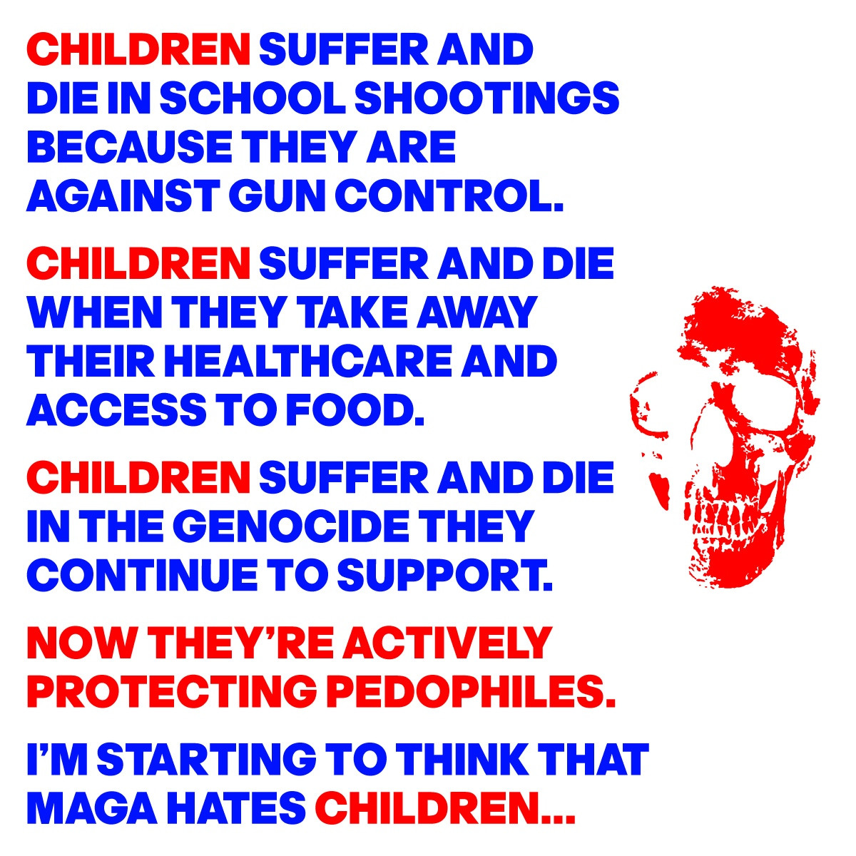 CHILDREN SUFFER AND
DIE IN SCHOOL SHOOTINGS
BECAUSE THEY ARE 
AGAINST GUN CONTROL.
CHILDREN SUFFER AND DIE
WHEN THEY TAKE AWAY
THEIR HEALTHCARE AND 
ACCESS TO FOOD.
CHILDREN SUFFER AND DIE
IN THE GENOCIDE THEY 
CONTINUE TO SUPPORT.
NOW THEY’RE ACTIVELY
PROTECTING PEDOPHILES. 
I’M STARTING TO THINK THAT
MAGA HATES CHILDREN...