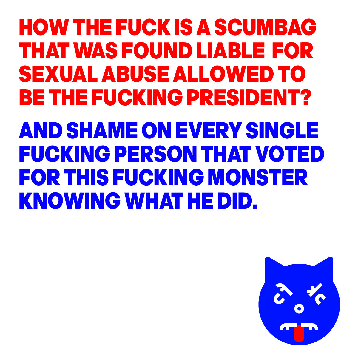 HOW THE FUCK IS A SCUMBAG
THAT WAS FOUND LIABLE  FOR 
SEXUAL ABUSE ALLOWED TO 
BE THE FUCKING PRESIDENT?
AND  SHAME ON EVERY SINGLE  
FUCKING PERSON THAT VOTED 
FOR THIS MONSTER KNOWING 
WHAT HE DID.