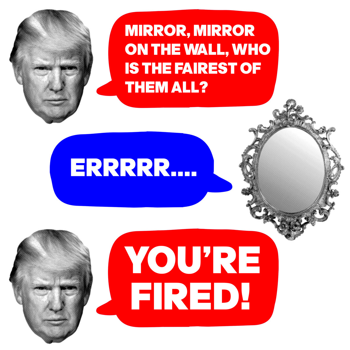 Trump asks:"Mirror, mirror on the wall, who is the fairest of them all?". The mirror responds: "Errrrr....". Trump says: "You're Fired!"
