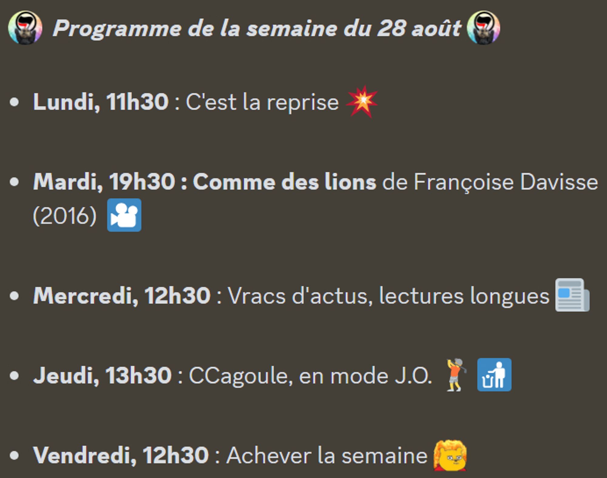 :antifa:  Programme de la semaine du 28 août :antifa: 

Lundi, 11h30 : C'est la reprise 💥

Mardi, 19h30 : Comme des lions de Françoise Davisse (2016)  🎦

Mercredi, 12h30 : Vracs d'actus, lectures longues 📰

Jeudi, 13h30 : CCagoule, en mode J.O. 🏌️ 🚮

Vendredi, 12h30 : Achever la semaine :toutcramer:
