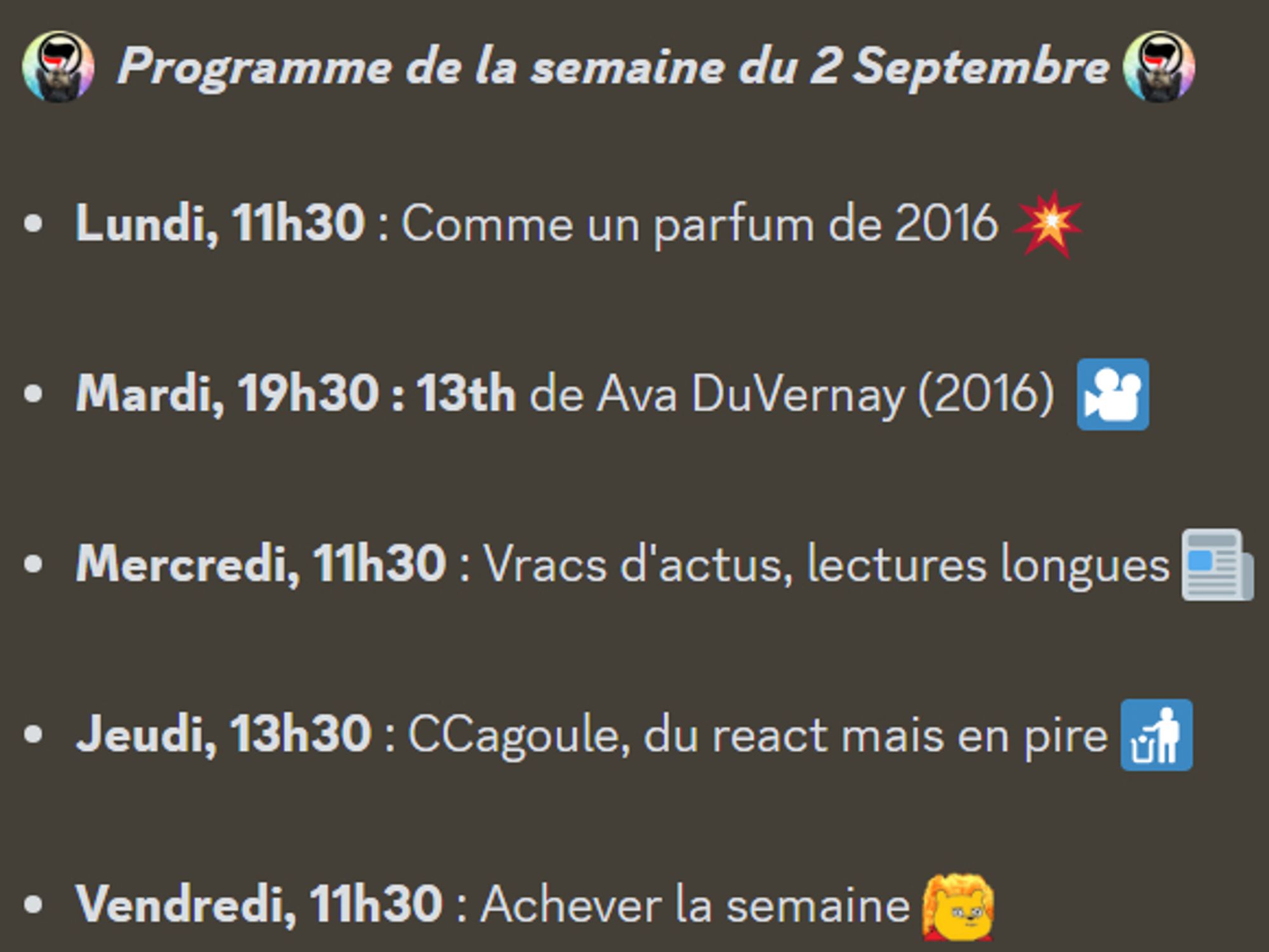 :antifa:  Programme de la semaine du 2 Septembre :antifa: 

Lundi, 11h30 : Comme un parfum de 2016 💥

Mardi, 19h30 : 13th de Ava DuVernay (2016)  🎦

Mercredi, 11h30 : Vracs d'actus, lectures longues 📰

Jeudi, 13h30 : CCagoule, du react mais en pire 🚮

Vendredi, 11h30 : Achever la semaine :toutcramer: