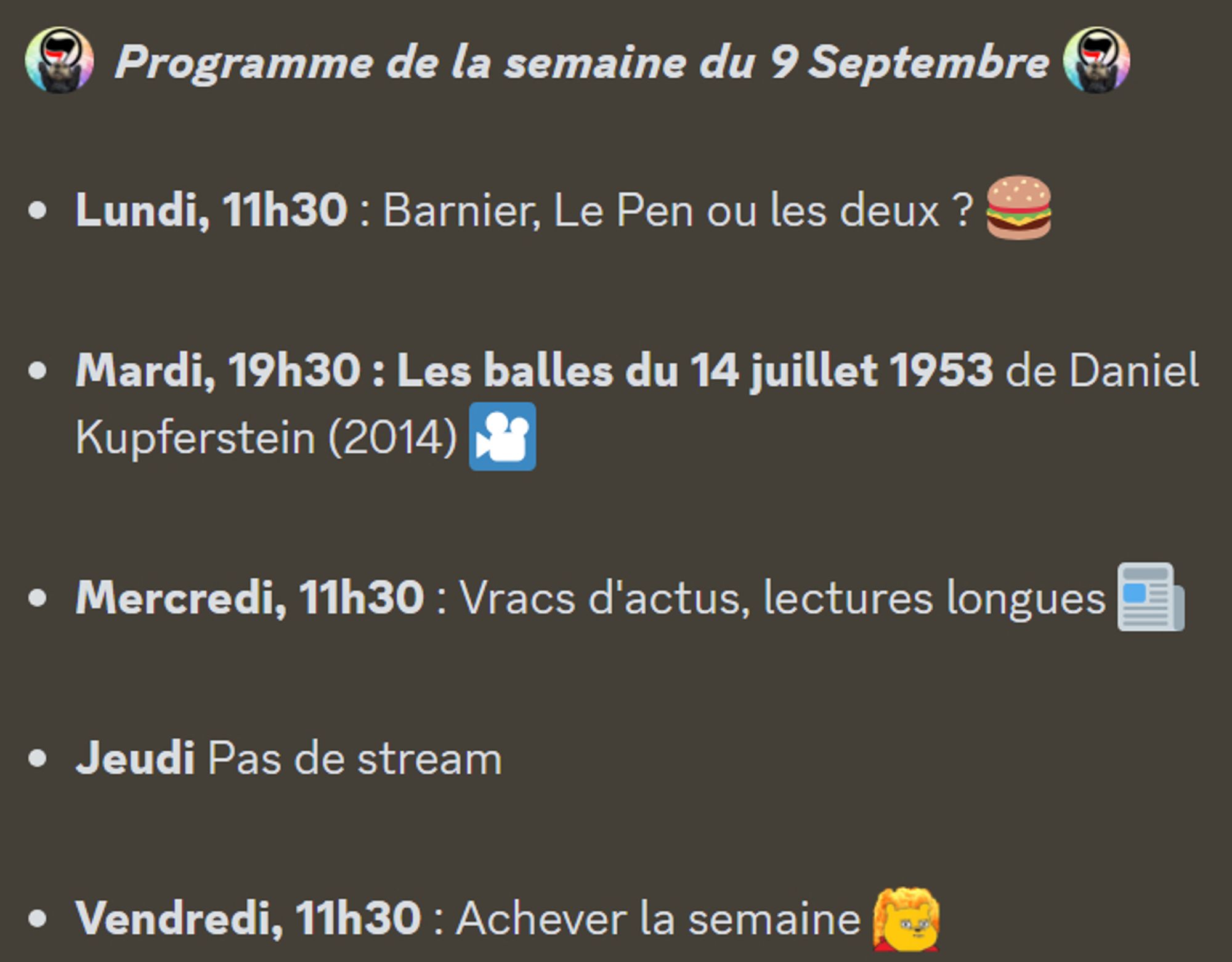 :antifa:  Programme de la semaine du 9 Septembre :antifa: 

Lundi, 11h30 : Barnier, Le Pen ou les deux ? 🍔

Mardi, 19h30 : Les balles du 14 juillet 1953 de Daniel Kupferstein (2014) 🎦

Mercredi, 11h30 : Vracs d'actus, lectures longues 📰

Jeudi Pas de stream

Vendredi, 11h30 : Achever la semaine :toutcramer: