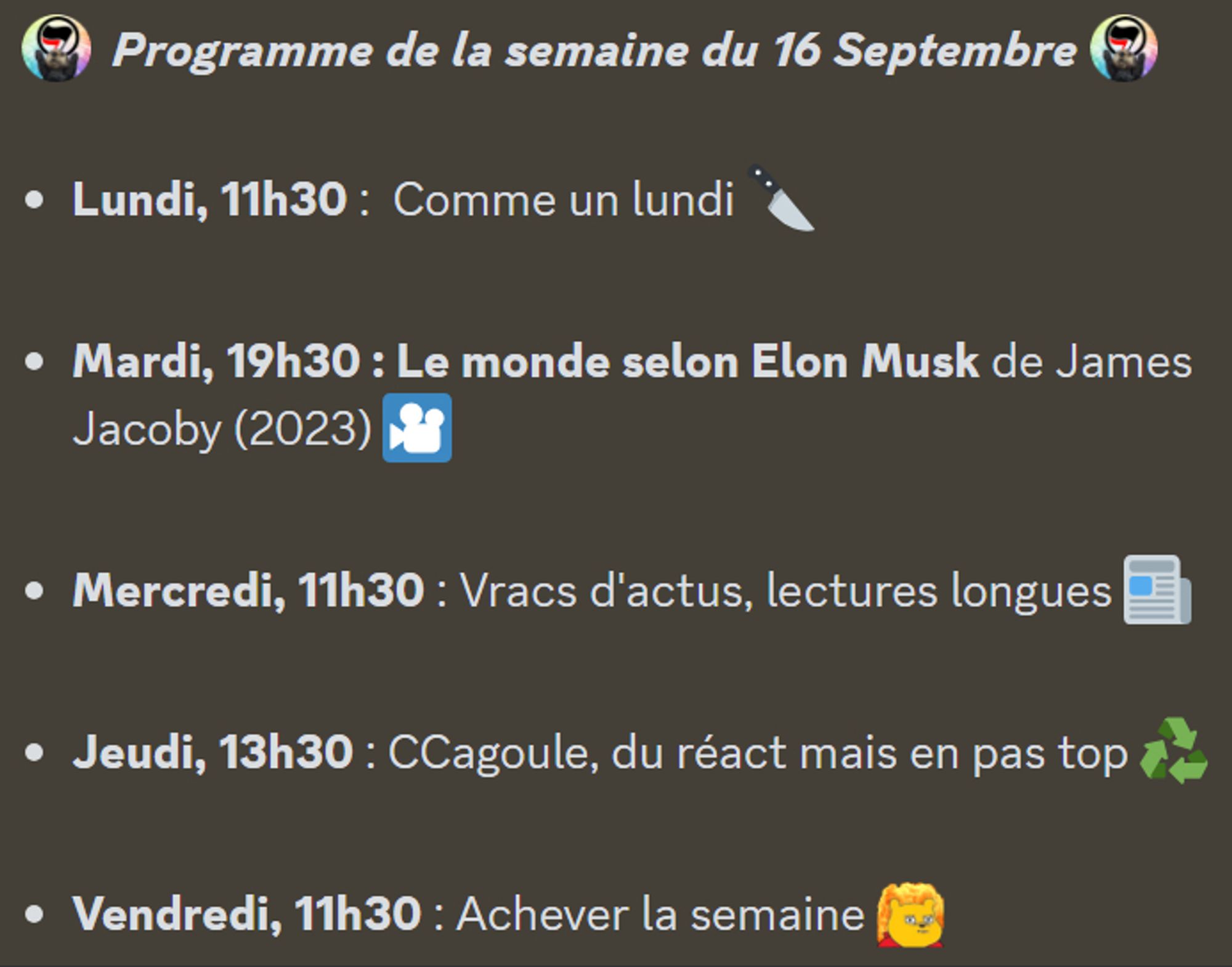 :antifa:  Programme de la semaine du 16 Septembre :antifa: 

Lundi, 11h30 :  Comme un lundi 🔪

Mardi, 19h30 : Le monde selon Elon Musk de James Jacoby (2023) 🎦

Mercredi, 11h30 : Vracs d'actus, lectures longues 📰

Jeudi, 13h30 : CCagoule, du réact mais en pas top ♻️

Vendredi, 11h30 : Achever la semaine :toutcramer: