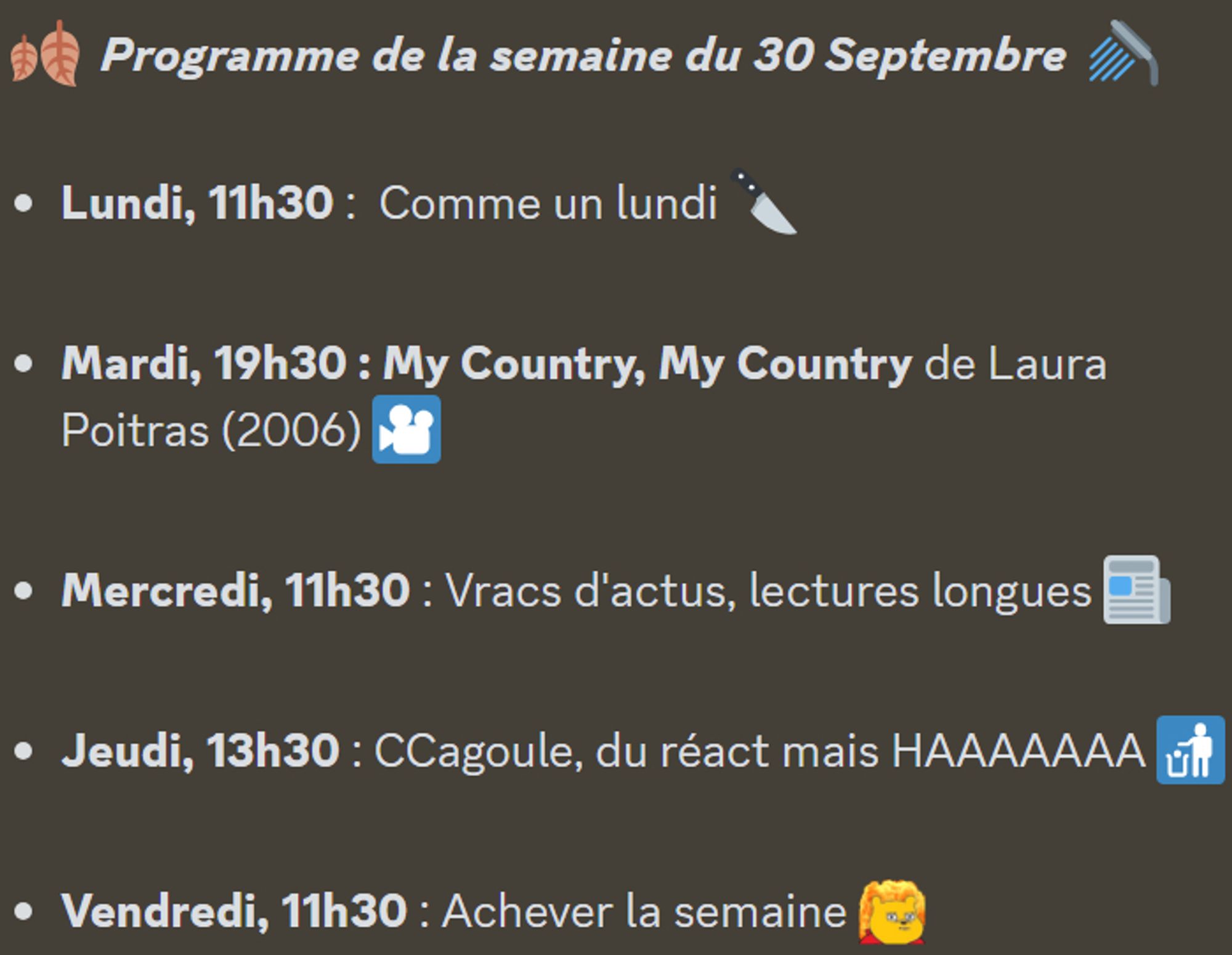 🍂  Programme de la semaine du 30 Septembre  🚿 

Lundi, 11h30 :  Comme un lundi 🔪

Mardi, 19h30 : My Country, My Country de Laura Poitras (2006) 🎦

Mercredi, 11h30 : Vracs d'actus, lectures longues 📰

Jeudi, 13h30 : CCagoule, du réact mais HAAAAAAA 🚮

Vendredi, 11h30 : Achever la semaine :toutcramer: