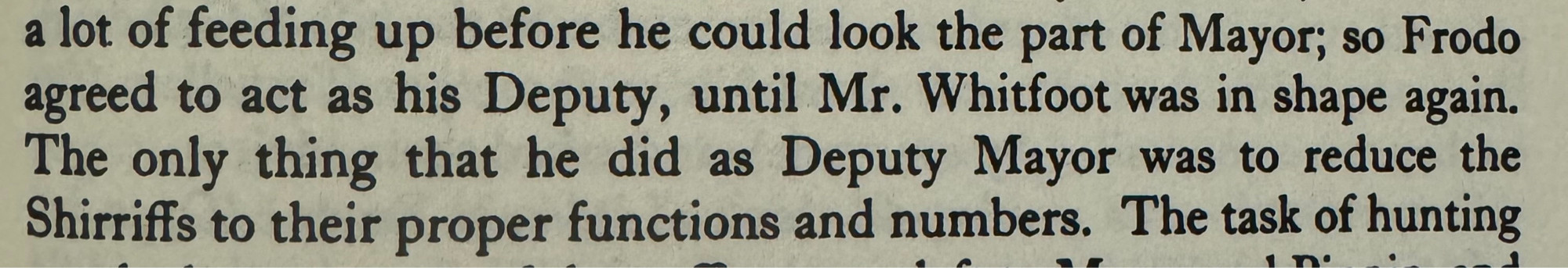 So Frodo agreed to act as his Deputy, until Mr. Whitfoot was in shape again. The only thing that he did as Deputy Mayor was to reduce the Shirriffs to their proper functions and numbers.