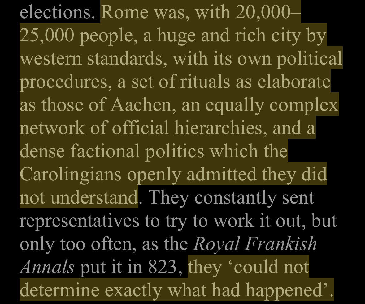 Rome was, with 20,000 25,000 people, a huge and rich city by western standards, with its own political procedures, a set of rituals as elaborate as those of Aachen, an equally complex network of official hierarchies, and a dense factional politics which the Carolingians openly admitted they did not understand. They constantly sent representatives to try to work it out, but only too often, as the Royal Frankish Annals put it in 823, they 'could not determine exactly what had happened'.

From The Inheritance of Rome by Chris Wickham