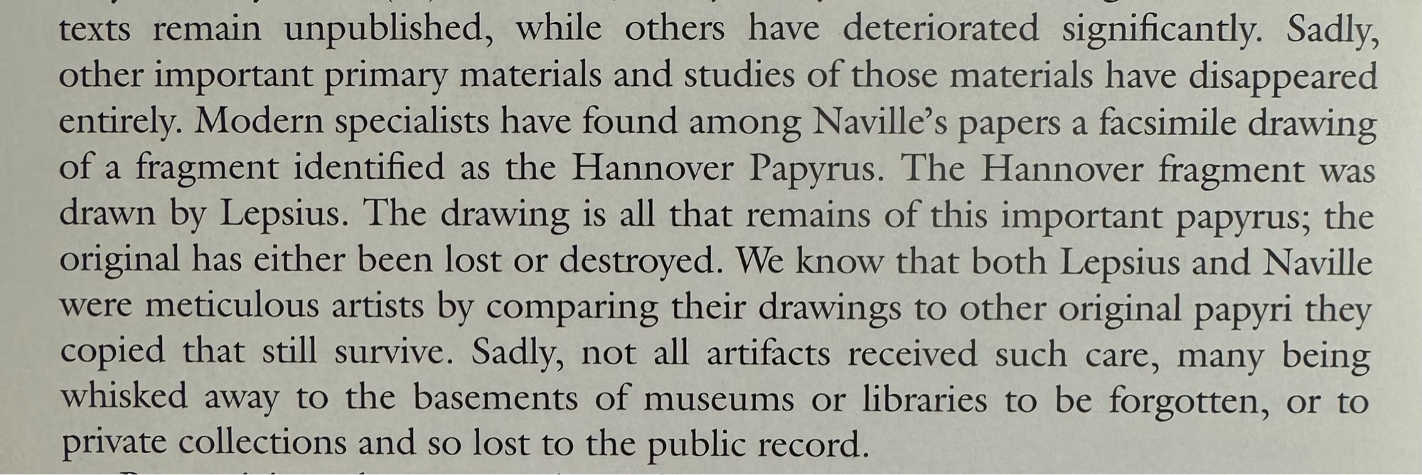 texts remain unpublished, while others have deteriorated significantly. Sadly, other important primary materials and studies of those materials have disappeared entirely. Modern specialists have found among Naville's papers a facsimile drawing of a fragment identified as the Hannover Papyrus. The Hanover fragment was drawn by Lepsius. The drawing is all that remains of this important papyrus; the original has either been lost or destroyed. We know that both Lepsius and Naville were meticulous artists by comparing their drawings to other original papyri they copied that still survive. Sadly, not all artifacts received such care, many being whisked away to the basements of museums or libraries to be forgotten, or to private collections and so lost to the public record.

From J. Daniel Gunther’s introduction to The Book of the Dead: The Book of Going Forth By Day, The Complete Papyrus of Ani