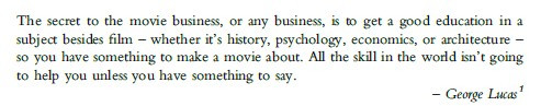 The secret to the movie business, or any business, is to get a good education in a subject besides film-whether it's history, psychology, economics, or architecture-so you have something to make a movie about. All the skill in the world isn't going to help you unless you have something to say