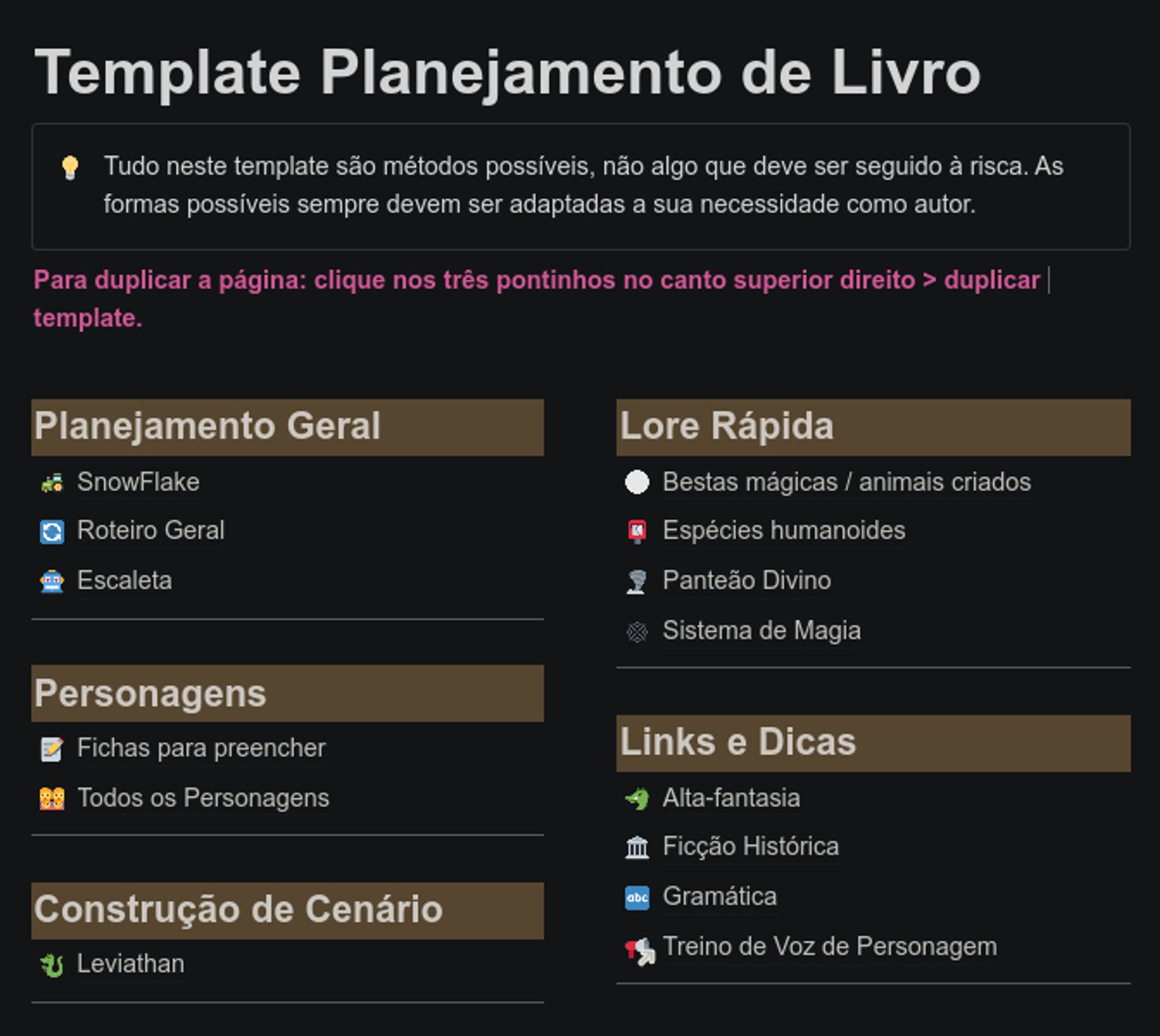 Template de Planejamento de Livro
Tudo neste template são métodos possíveis, não algo que deve ser seguido à risca. As formas possíveis sempre devem ser adaptadas a sua necessidade como autor.
Para duplicar a página: clique nos três pontinhos no canto superior direito > duplicar template.

O template possui 5 seções, sendo elas: Planejamento Geral, Personagens, Construção de Cenário, Lore Rápida e "Links e Dicas".
Cada seção é dividida em tópicos diferentes.