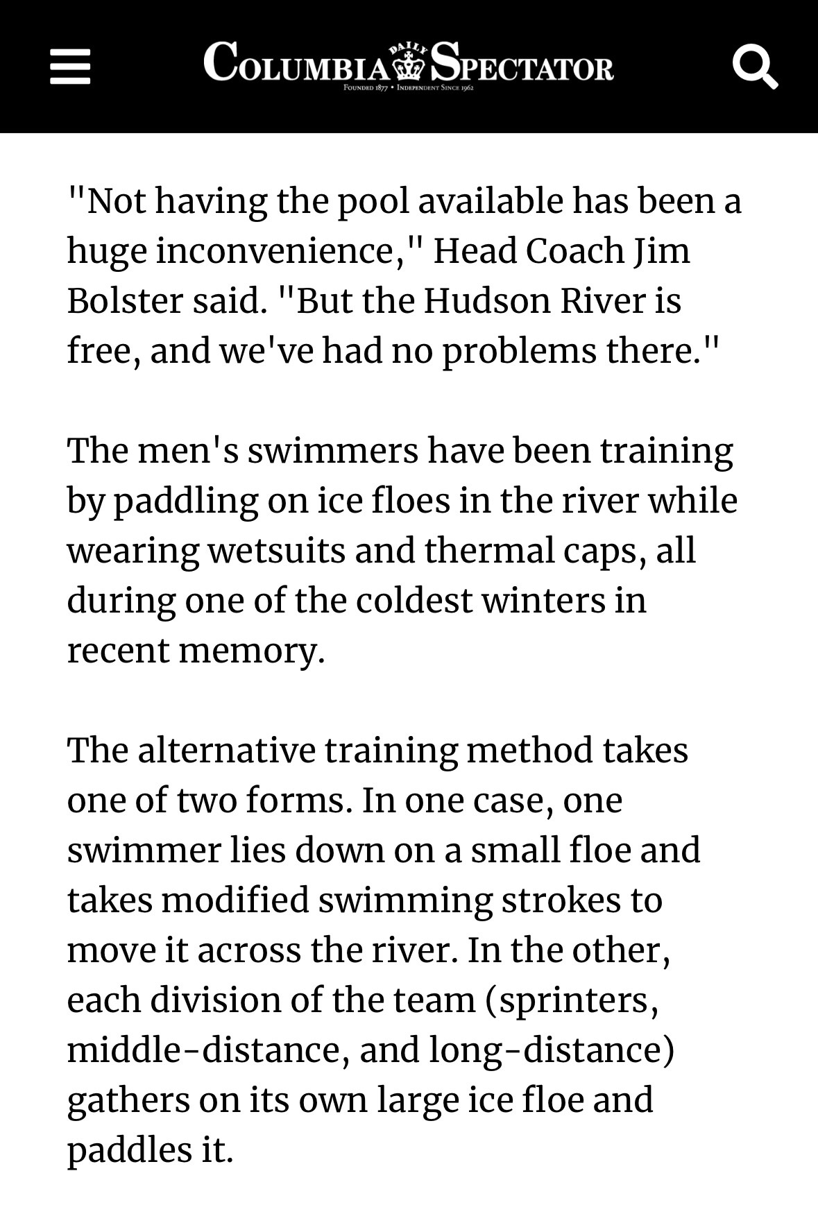 COLUMBIA SPECTATOR

"Not having the pool available has been a huge inconvenience," Head Coach Jim Bolster said. "But the Hudson River is free, and we've had no problems there."

The men's swimmers have been training by paddling on ice floes in the river while wearing wetsuits and thermal caps, all during one of the coldest winters in recent memory.
The alternative training method takes one of two forms. In one case, one swimmer lies down on a small floe and takes modified swimming strokes to move it across the river. In the other, each division of the team (sprinters, middle-distance, and long-distance) gathers on its own large ice floe and paddles it.