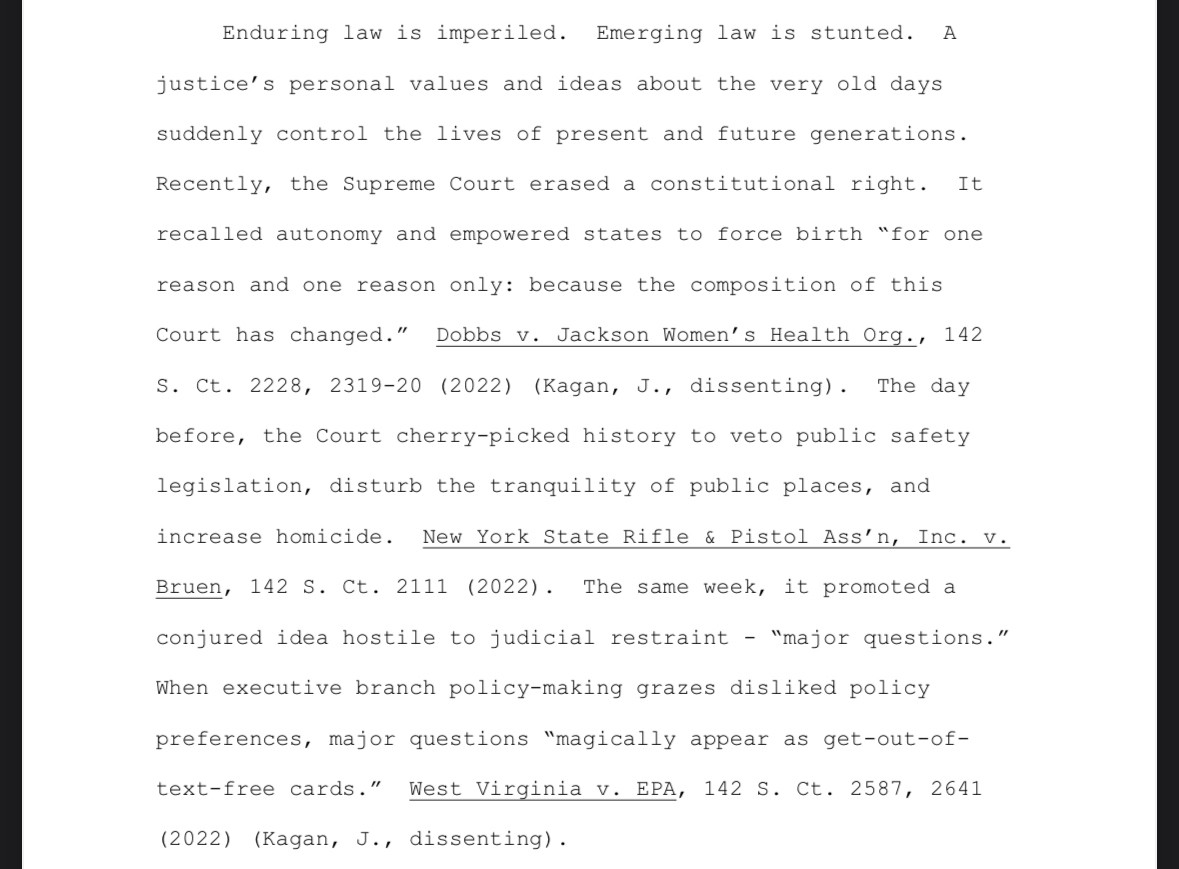 Enduring law is imperiled. Emerging law is stunted. A
justice's personal values and ideas about the very old days suddenly control the lives of present and future generations.
Recently, the Supreme Court erased a constitutional right. It recalled autonomy and empowered states to force birth "for one
reason and one reason only: because the composition of this
Court has changed." Dobbs v. Jackson Women's Health Org., 142
s. Ct. 2228, 2319-20 (2022) (Kagan, J., dissenting). The day before, the court cherry-picked history to veto public safety legislation, disturb the tranquility of public places, and increase homicide. New York State Rifle & Pistol Ass'n, Inc. v.
Bruen, 142 S. Ct. 2111 (2022). The same week, it promoted a conjured idea hostile to judicial restraint - "major questions." When executive branch policy-making grazes disliked policy
preferences, major questions "magically appear as get-out-of-text-free cards." West Virginia v. EPA, 142 S. Ct. 2587, 2641
(2022) (Kagan, J., disse