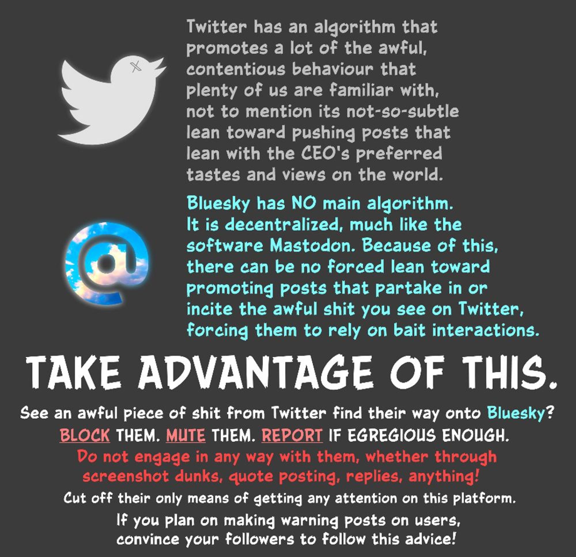 Twitter has an algorithm that promotes a lot of the awful, contentious behaviour that plenty of us are familiar with, not to mention its not-so-subtle lean toward pushing posts that lean with the CEO’s preferred tastes and views on the world.
 
Bluesky has NO main algorithm. It is decentralized, much like the software Mastodon. Because of this, there can be no forced lean toward promoting posts that partake in or incite the awful shit you see on Twitter, forcing them to rely on bait interactions. 
 
TAKE ADVANTAGE OF THIS. 
 
See an awful piece of shit from Twitter find their way onto Bluesky? BLOCK them. MUTE them. REPORT if egregious enough. Do not engage in any way with them, whether through screenshot dunks, quote posting, replies, anything! Cut off their only means of getting any attention on this platform.
 
If you plan on making warning posts on users, convince your followers to follow this advice!