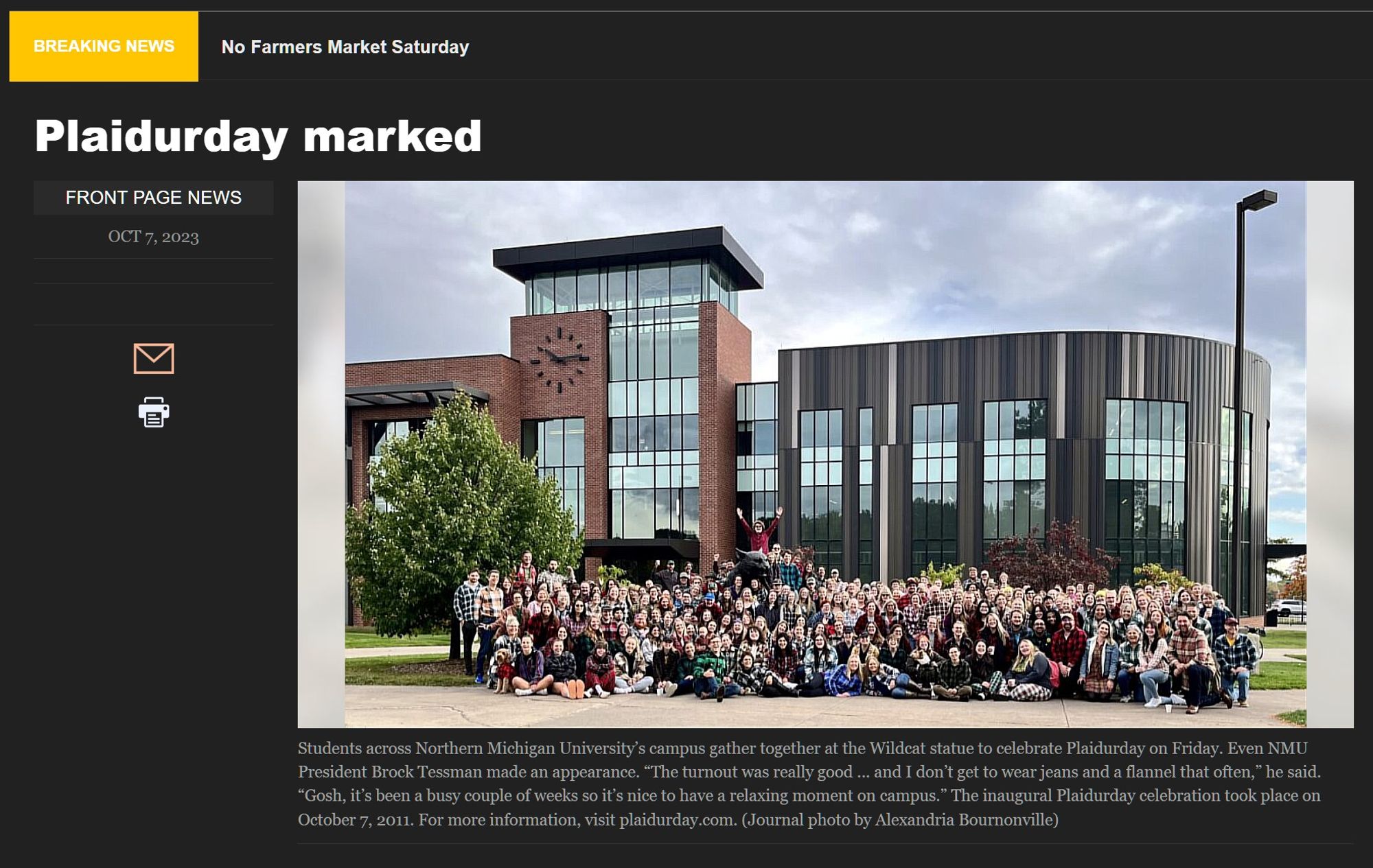 BREAKING NEWS
No Farmers Market Saturday
Plaidurday marked
FRONT PAGE NEWS
OCT 7, 2023

Students across Northern Michigan University’s campus gather together at the Wildcat statue to celebrate Plaidurday on Friday. Even NMU President Brock Tessman made an appearance. “The turnout was really good ... and I don’t get to wear jeans and a flannel that often,” he said. “Gosh, it’s been a busy couple of weeks so it’s nice to have a relaxing moment on campus.” The inaugural Plaidurday celebration took place on October 7, 2011. For more information, visit plaidurday.com. (Journal photo by Alexandria Bournonville)