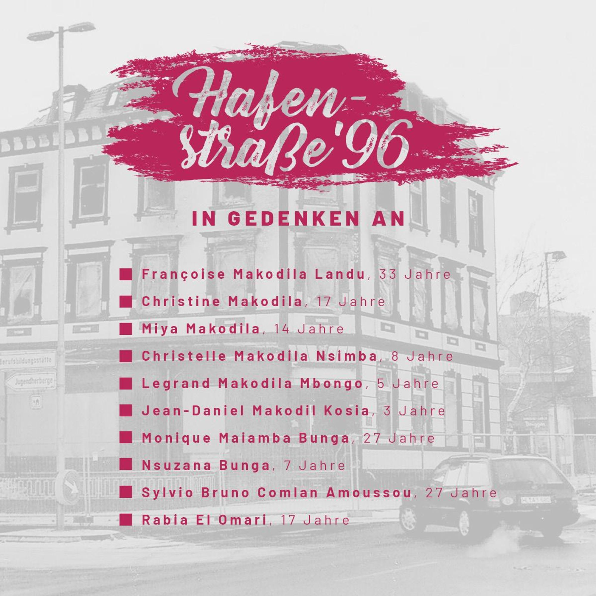 Wir gedenken: Françoise Makodila Landu, 29 Jahre Christine Makodila, 17 Jahre Miya Makodila, 14 Jahre Christelle Makodila Nsimba, 8 Jahre Legrand Makodila Mbongo, 5 Jahre Jean-Daniel Makodil Kosia, 3 Jahre Monique Maiamba Bunga, 27 Jahre Nsuzana Bunga, 7 Jahre Sylvio Bruno Comlan Amoussou, 27 Jahre Rabia El Omari, 17 Jahre