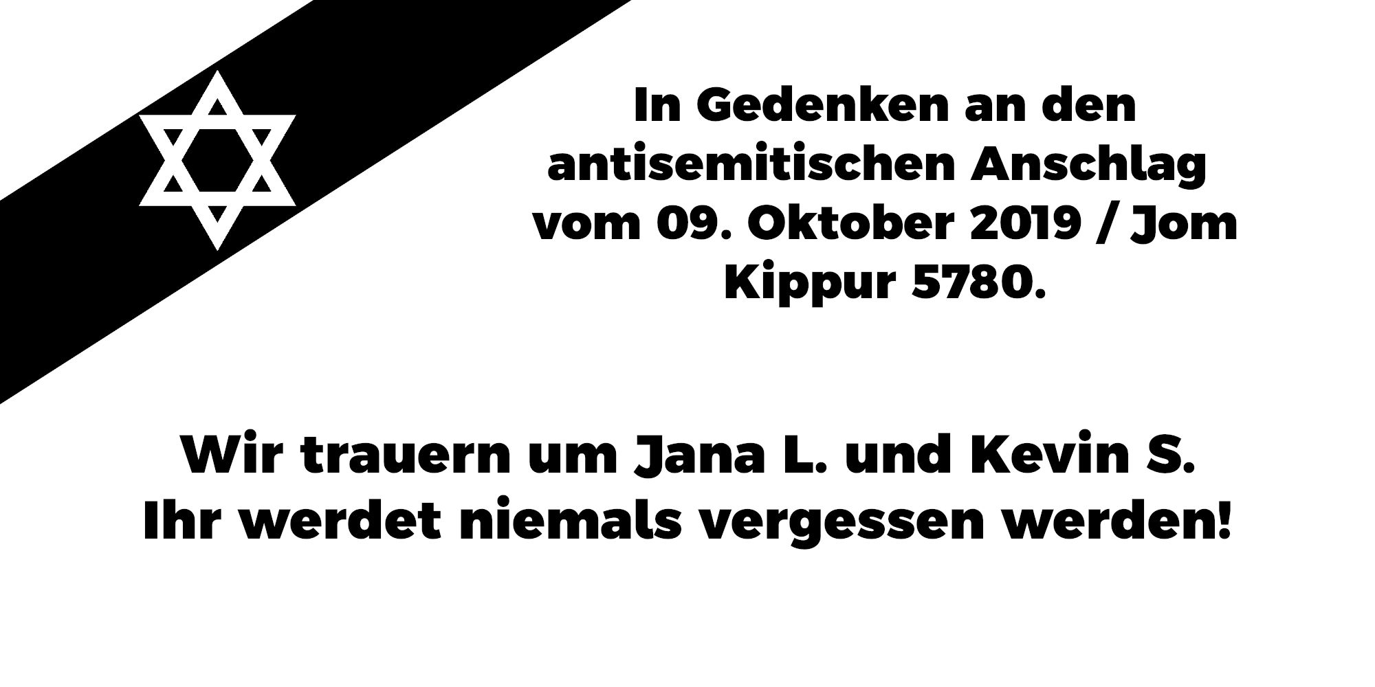 In Gedenken an den antisemitischen Anschlag vom 09. Oktober 2019 / Jom Kippur 5780. Wir trauern um Jana L. und Kevin S. Ihr werdet niemals vergessen werden!