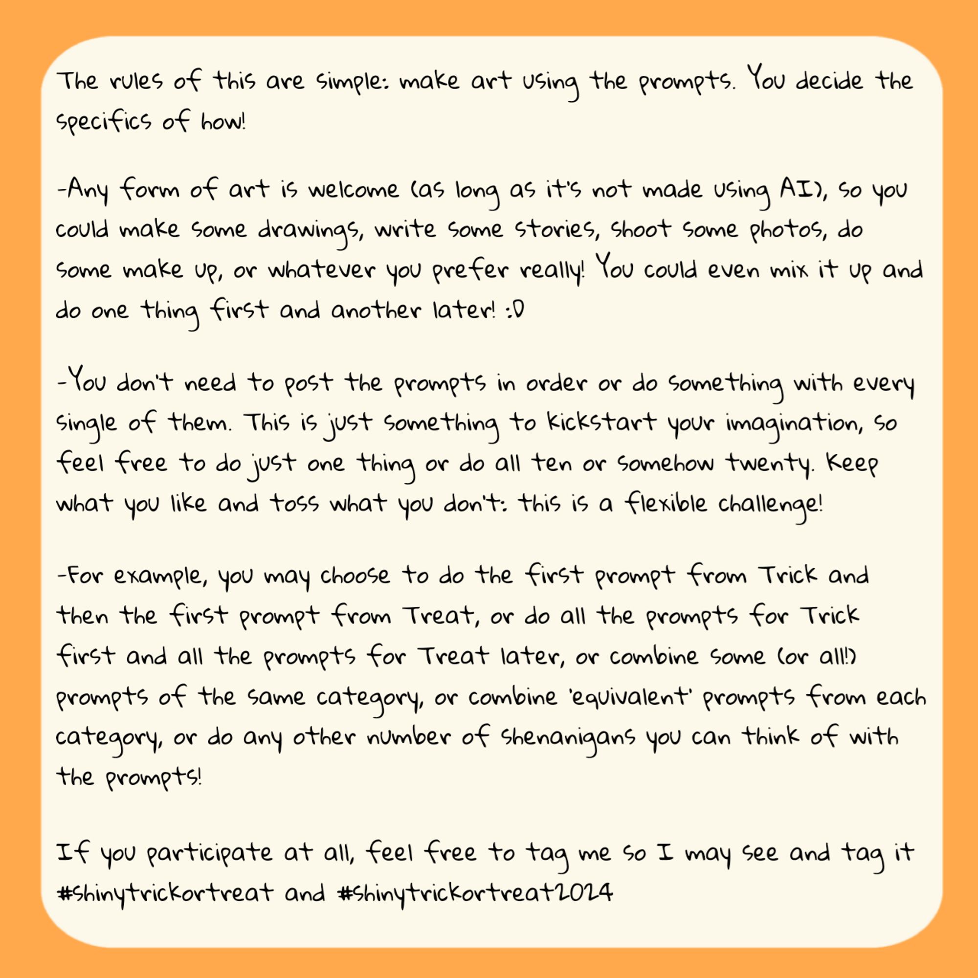 Rules:
-Any form of art is welcome (as long as it's not made using AI), so you could make some drawings, write some stories, shoot some photos, do Some make up, or whatever you prefer really! You could even mix it up and do one thing first and another later! :
-You don't need to post the prompts in order or do something with every Single of them. This is just something to kickstart your imagination, so feel free to do just one thing or do all ten or somehow twenty. Keep what you like and toss what you don't: this is a flexible challenge!
-For example, you may choose to do the first prompt from Trick and then the first prompt from Treat, or do all the prompts for Trick first and all the prompts for Treat later, or combine some (or all!) prompts of the same category, or combine equivalent' prompts from each category, or do any other number of shenanigans you can think of with the prompts!
-Feel free to tag me and use #shinytrickortreat and #shinytrickortreat2024