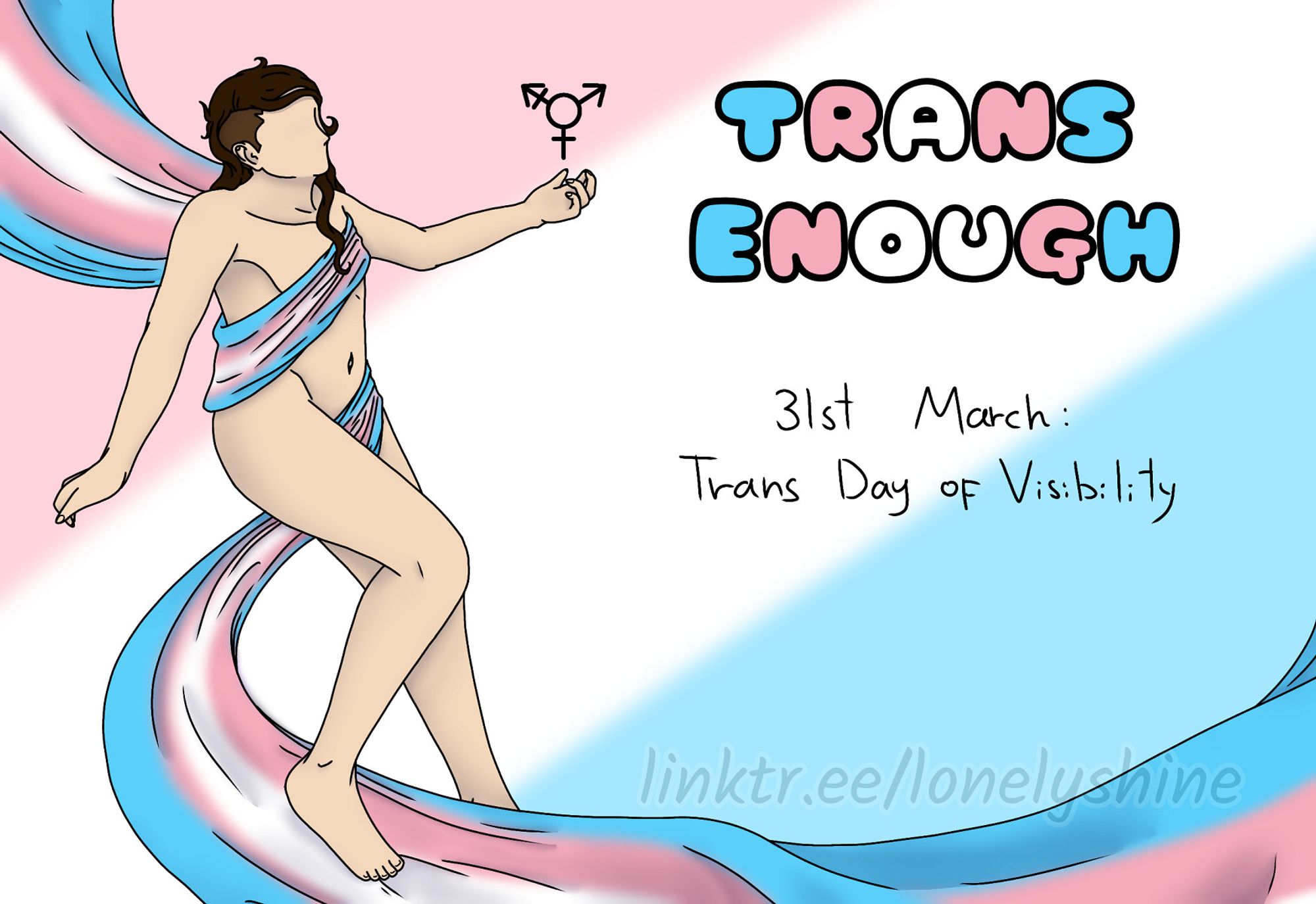 A digital drawing of Shine, a white person with long brown hair and an undercut, sitting/floating in thin air at the left side of the drawing. They hold a hand with the trans symbol hovering over it in front of their face. A trans flag is wrapped around their body, covering their chest and privates, the spare fabric fluttering behind and in front of them from the top left to the bottom right corner. 

The background is stripes in pastel colours of the trans flag. The text at the right side of the drawing read "trans enough" in the colours of the trans flag, and under it "31st of March: Trans Day of Visibility" in simple black letters.