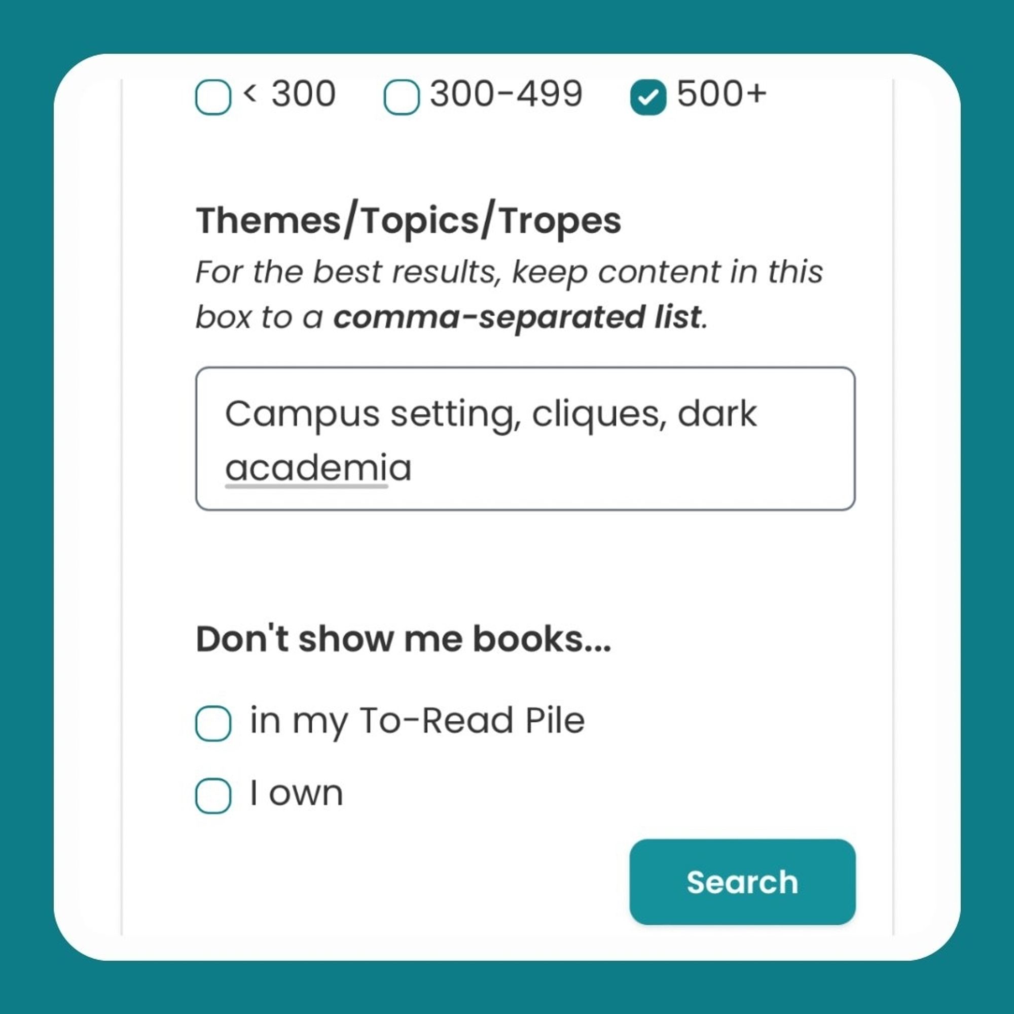 Screenshot of the bottom of the new "Advanced Recommendations Search" menu on StoryGraph. The '500+' pages box has been checked. Then there's a free-text box labelled: "Themes/Topics/ Tropes" with the subtitle: "For the best results, keep content in this box to a comma-separated list." Inside the box is the text: "Campus setting, cliques, dark academia". There are two checkboxes underneath labelled "Don't show me books in my To-Read Pile" and "Don't show me books I own". Then there's a green "Search" buton.