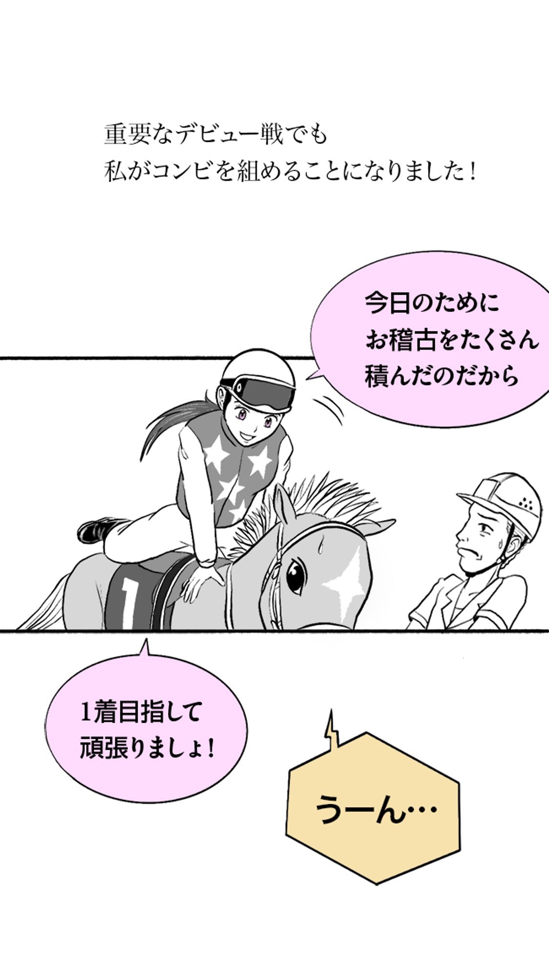 It is an important Maiden Race, but the owner trusted me and asked me to ride!

''You trained a lot for this race.''

''So let's go for the win!''

''Hmmm...''