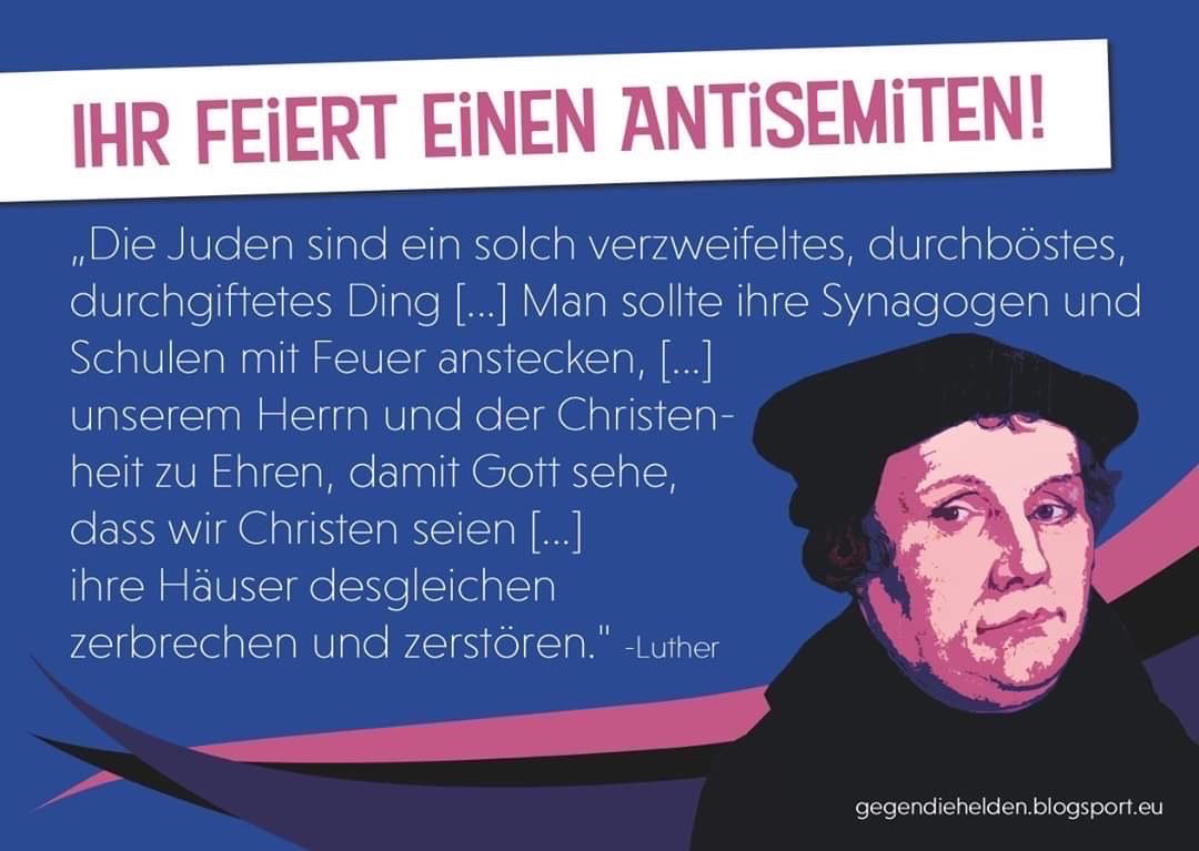 IHR FEIERT EiNEN ANTiSEMiTEN!
„Die Juden sind ein solch verzweifeltes, durchböstes, durchgiftetes Ding [...] Man sollte ihre Synagogen und Schulen mit Feuer anstecken, [...] unserem Herrn und der Christenheit zu Ehren, damit Gott sehe, dass wir Christen seien [...] ihre Häuser desgleichen zerbrechen und zerstören."
-Luther