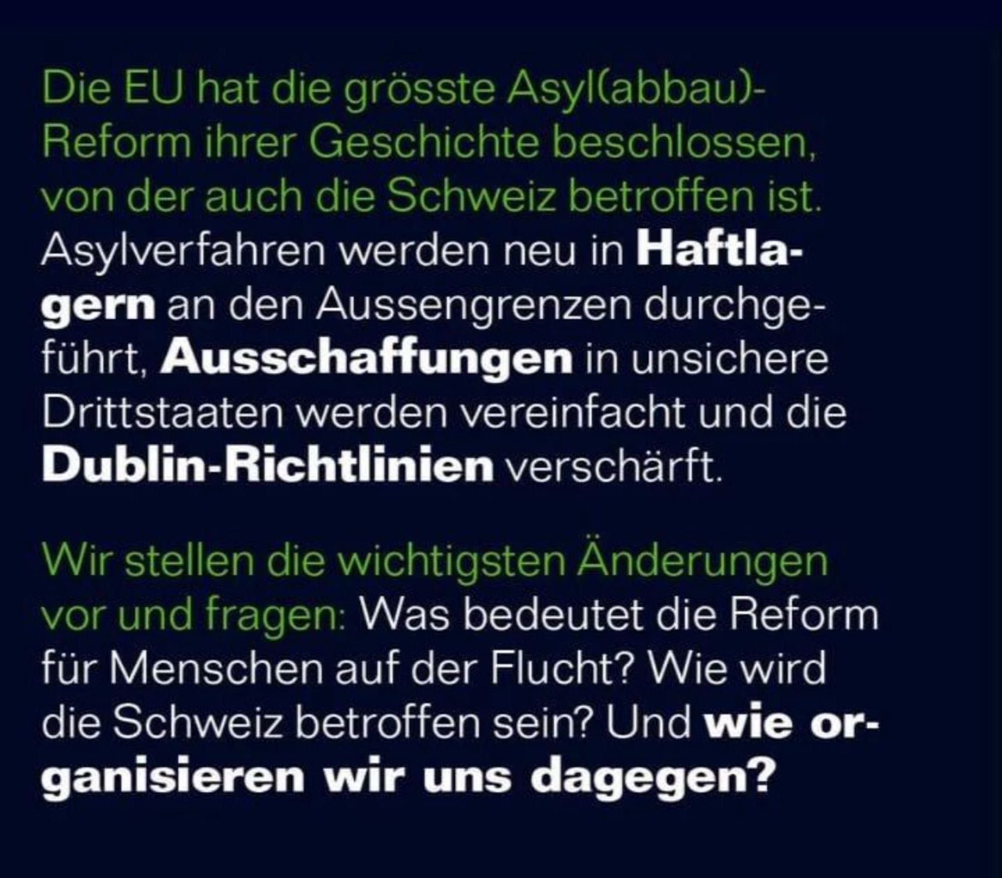 Die EU hat die grösste Asyl(abbau)-
 Reform ihrer Geschichte beschlossen,
 von der auch die Schweiz betroffen ist.
 Asylverfahren werden neu in Haftla-
 gern an den Aussengrenzen durchge-
 führt, Ausschaffungen in unsichere
 Drittstaaten werden vereinfacht und die
 Dublin-Richtlinien verschärft.
 Wir stellen die wichtigsten Änderungen
 vor und fragen: Was bedeutet die Reform
 für Menschen auf der Flucht? Wie wird
 die Schweiz betroffen sein? Und wie or-
 ganisieren wir uns dagegen?