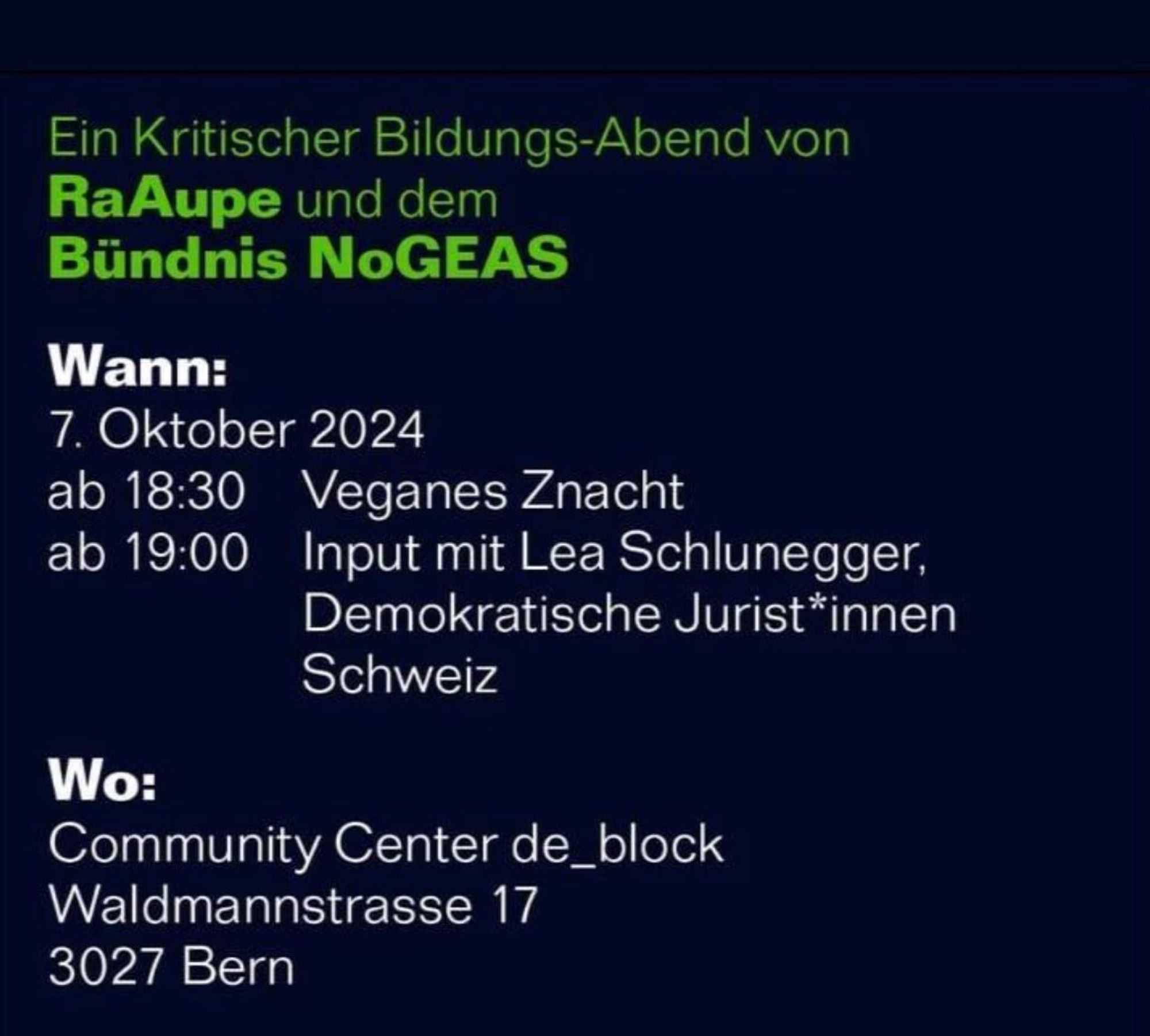 Ein Kritischer Bildungs-Abend von
 RaAupe und dem
 Bündnis NoGEAS
 Wann:
 7. Oktober 2024
 ab 18:30
 Veganes Znacht
 ab 19:00
 Input mit Lea Schlunegger,
 Demokratische Jurist*innen
 Schweiz
 Wo:
 Community Center de_block
 Waldmannstrasse 17
 3027 Bern