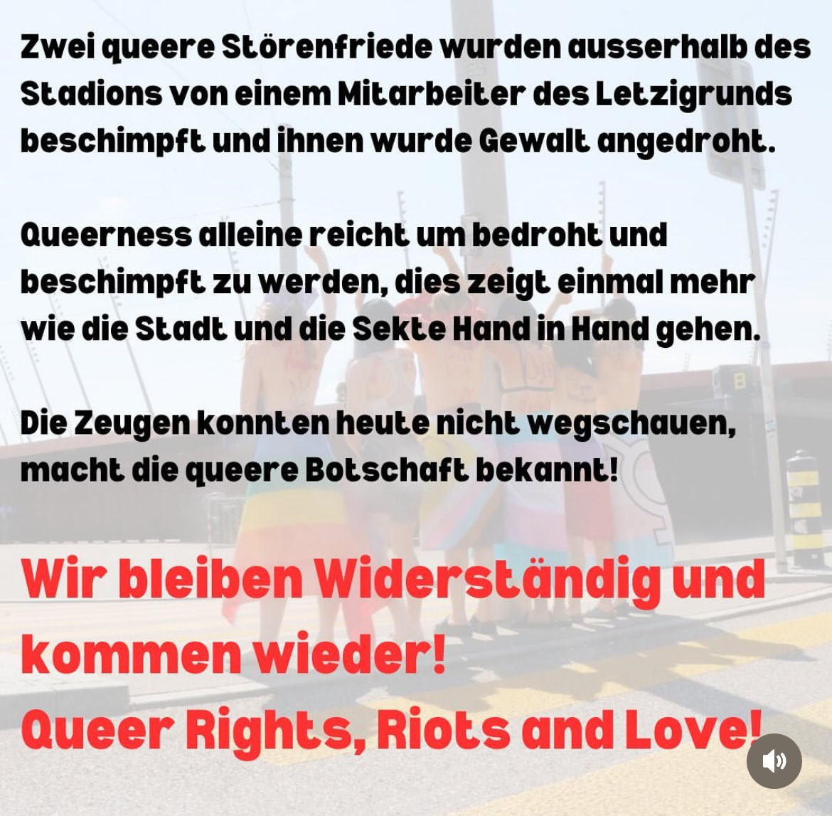 Zwei queere Störenfriede wurden ausserhalb des
 Stadions von einem Mitarbeiter des Letzigrunds
 beschimpft und ihnen wurde Gewalt angedroht.
 Queerness alleine reicht um bedroht und
 beschimpft zu werden, dies zeigt einmal mehr
 wie die Stadt und die Sekte Hand in Hand gehen.
 Die Zeugen konnten heute nicht wegschauen,
 macht die queere Botschaft bekannt!
 Wir bleiben Widerständig und
 kommen wieder!
 Queer Rights, Riots and Love!