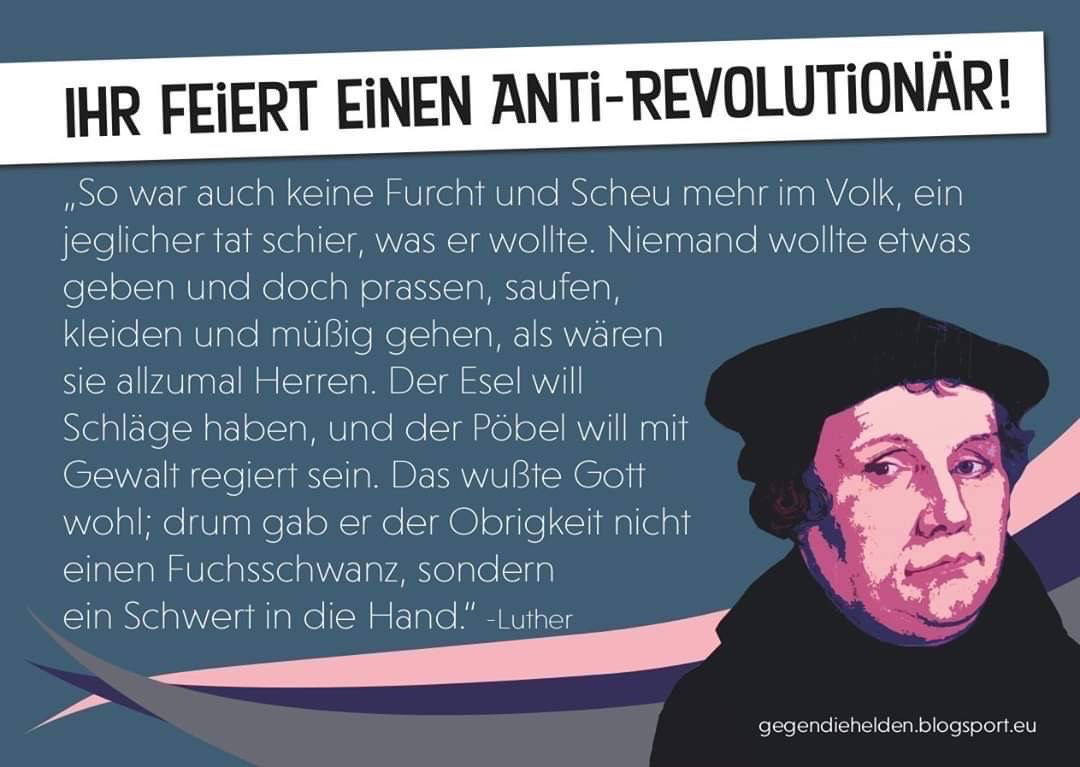 IHR FEIERT EINEN ANTI-REVOLUTIONÄR!
„So war auch keine Furcht und Scheu mehr im Volk, ein jeglicher tat schier, was er wollte. Niemand wollte etwas geben und doch prassen, saufen, kleiden und müßig gehen, als wären sie allzumal Herren. Der Esel will Schläge haben, und der Pöbel will mit Gewalt regiert sein. Das wußte Gott wohl; drum gab er der Obrigkeit nicht einen Fuchsschwanz, sondern ein Schwert in die Hand" -Luther