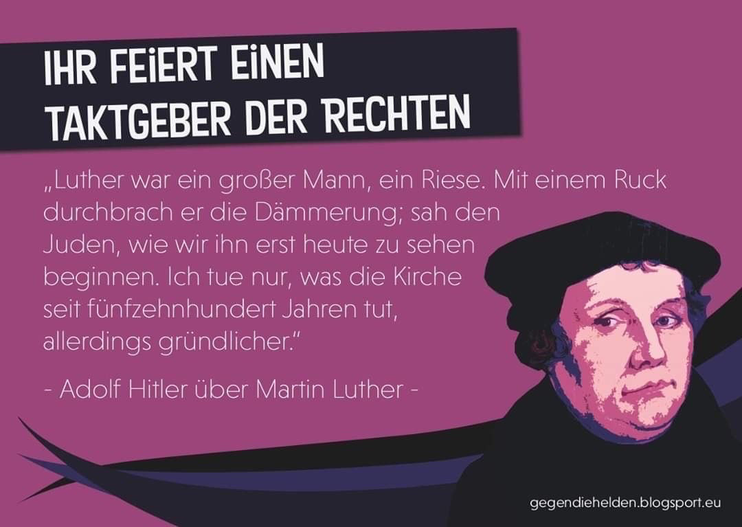 IHR FEIERT EiNEN
TAKTGEBER DER RECHTEN
„Luther war ein großer Mann, ein Riese. Mit einem Ruck durchbrach er die Dämmerung; sah den Juden, wie wir ihn erst heute zu sehen beginnen. Ich tue nur, was die Kirche seit fünfzehnhundert Jahren tut, allerdings gründlicher."
- Adolf Hitler über Martin Luther