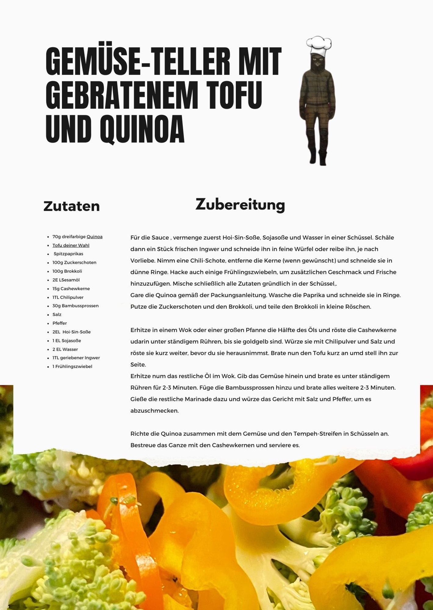 Das Bild zeigt ein Rezept für einen "Gemüse-Teller mit gebratenem Tofu und Quinoa". 

**Titel und Grafik:**
- Oben befindet sich der Titel des Rezepts in großen, schwarzen Buchstaben.
- Daneben ist eine stilisierte Figur eines Kochs mit einem Kochhut abgebildet.

**Zutaten:**
- Roter und gelber Paprika
- Brokkoli
- Baby-Mais
- Quinoa
- Gebratener Tofu
- Verschiedene Gewürze und Kräuter

**Zubereitung:**
- Die Zubereitungsschritte sind beschrieben, darunter das Schneiden und Braten des Gemüses, das Kochen von Quinoa und die Zubereitung von Tofu.
- Es wird auch erwähnt, wie man eine Sauce zubereitet.

**Hintergrund:**
- Am unteren Rand des Bildes ist eine Nahaufnahme von frischem Gemüse zu sehen, darunter Brokkoli und Paprika in verschiedenen Farben.