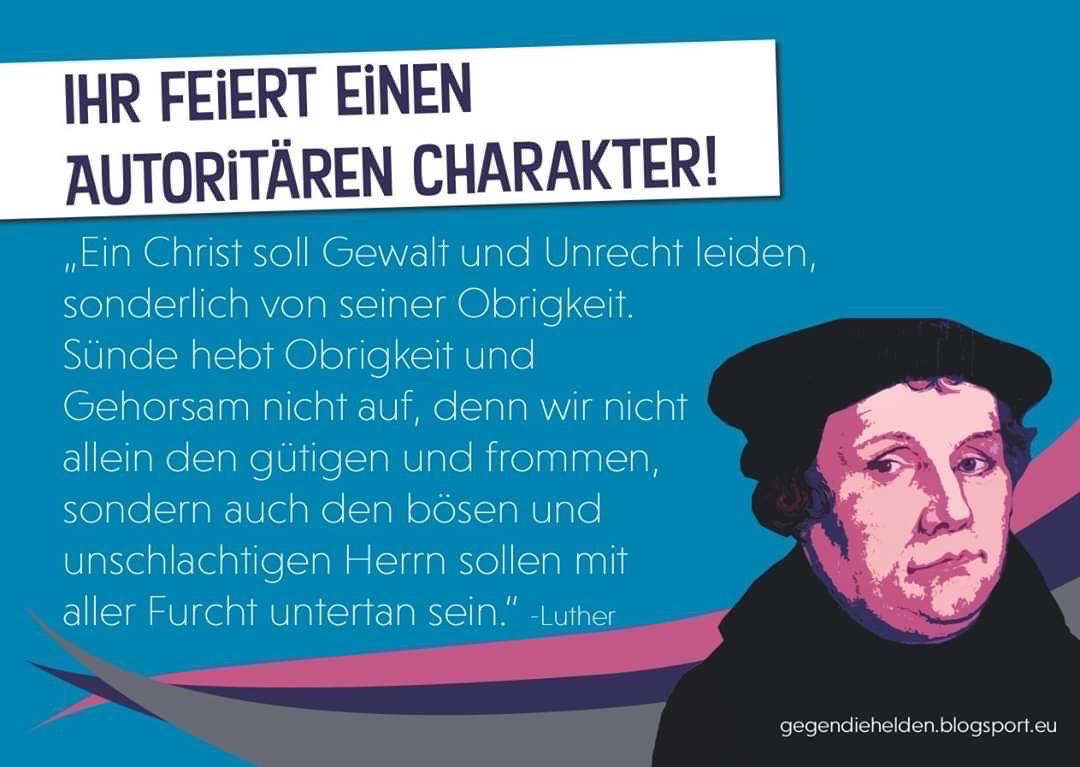 IHR FEIERT EINEN
AUTORITÄREN CHARAKTER!
„Ein Christ soll Gewalt und Unrecht leiden, sonderlich von seiner Obrigkeit.
Sünde hebt Obrigkeit und Gehorsam nicht auf, denn wir nicht allein den gütigen und frommen, sondern auch den bösen und unschlachtigen Herr sollen mit aller Furcht untertan sein."
-Luther