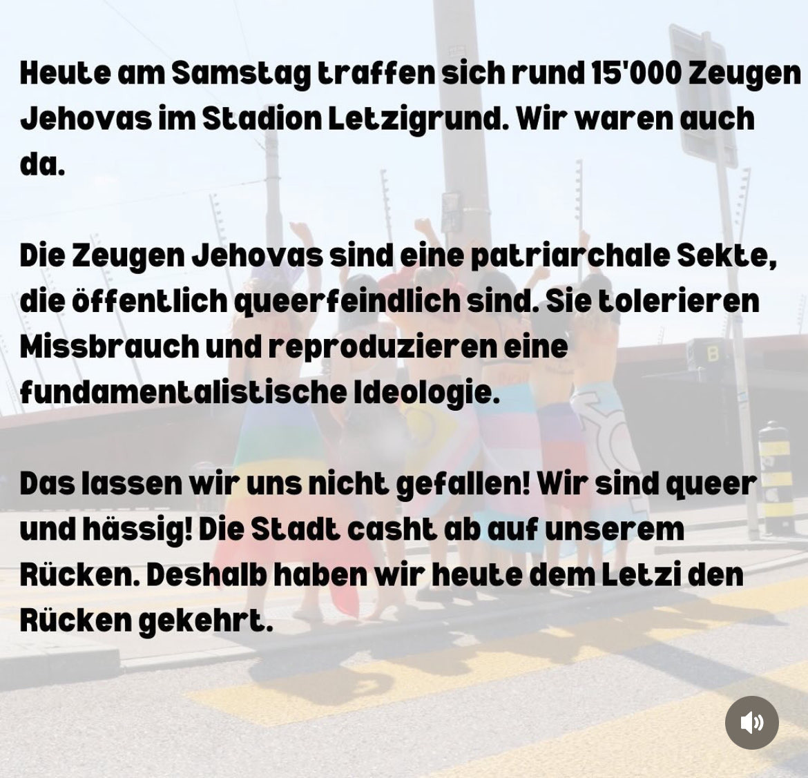 Heute am Samstag traffen sich rund 15'000 Zeugen
 Jehovas im Stadion Letzigrund. Wir waren auch
 da.
 Die Zeugen Jehovas sind eine patriar chale Sekte,
 die öffentlich queerfeindlich sind. Sie tolerieren
 Missbrauch und reproduzieren eine
 fundamentalistische Ideologie.
 Das lassen wir uns nicht gefallen! Wir sind queer
 und hässig! Die Stadt casht ab auf unserem
 Rücken. Deshalb haben wir heute dem Letzi den
 Rücken gekehrt.