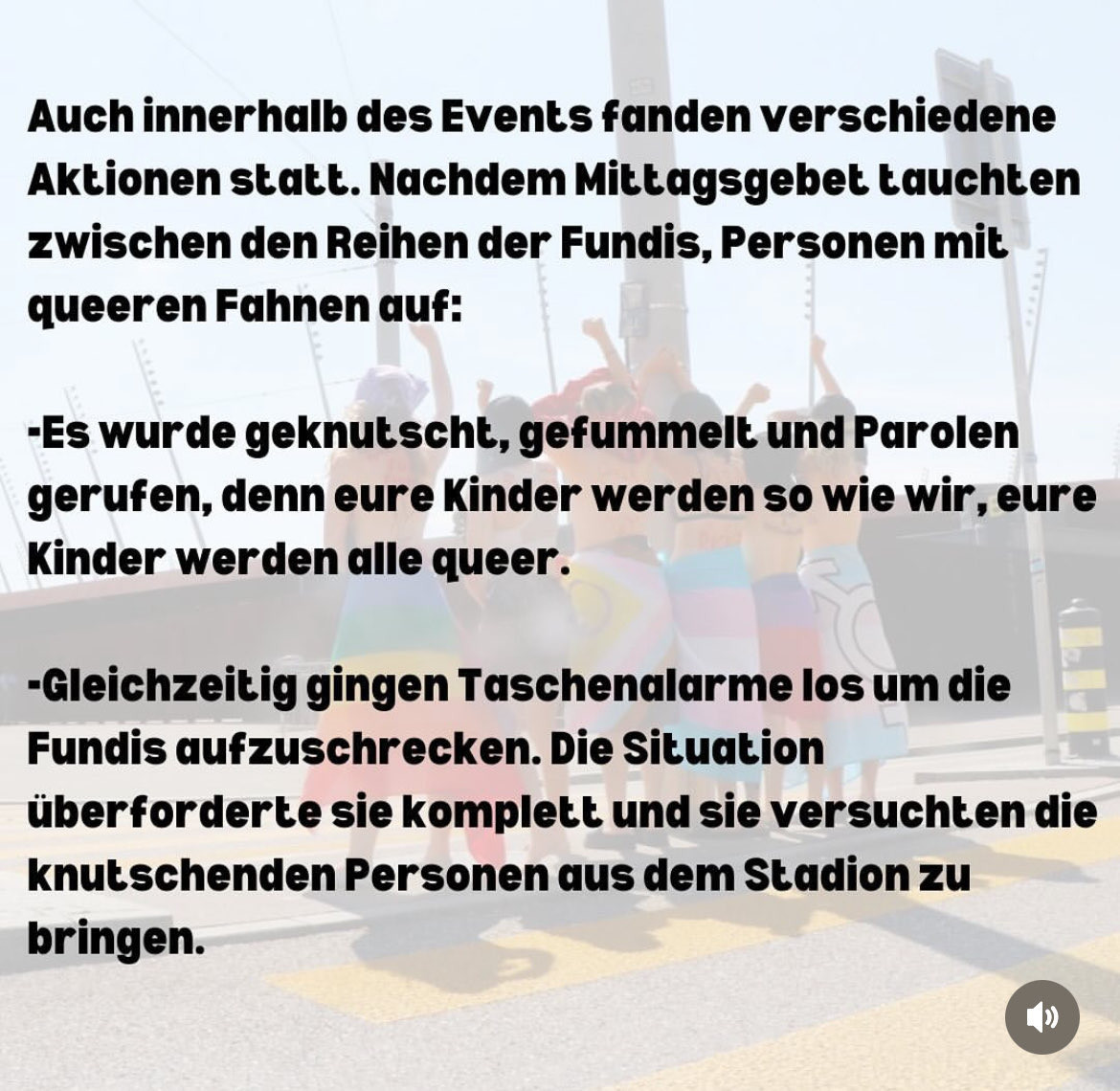 Auch innerhalb des Events fanden verschiedene
 Aktionen statt. Nachdem Mittagsgebet tauchten
 zwischen den Reihen der Fundis, Personen mit
 queeren Fahnen auf:
 -Es wurde geknutscht, gefummelt und Parolen
 gerufen, denn eure Kinder werden so wie wir, eure
 Kinder werden alle queer.
 -Gleichzeitig gingen Taschenalarme los um die
 Fundis aufzuschrecken. Die Situation
 überforderte sie komplett und sie versuchten die
 knutschenden Personen aus dem Stadion zu
 bringen.