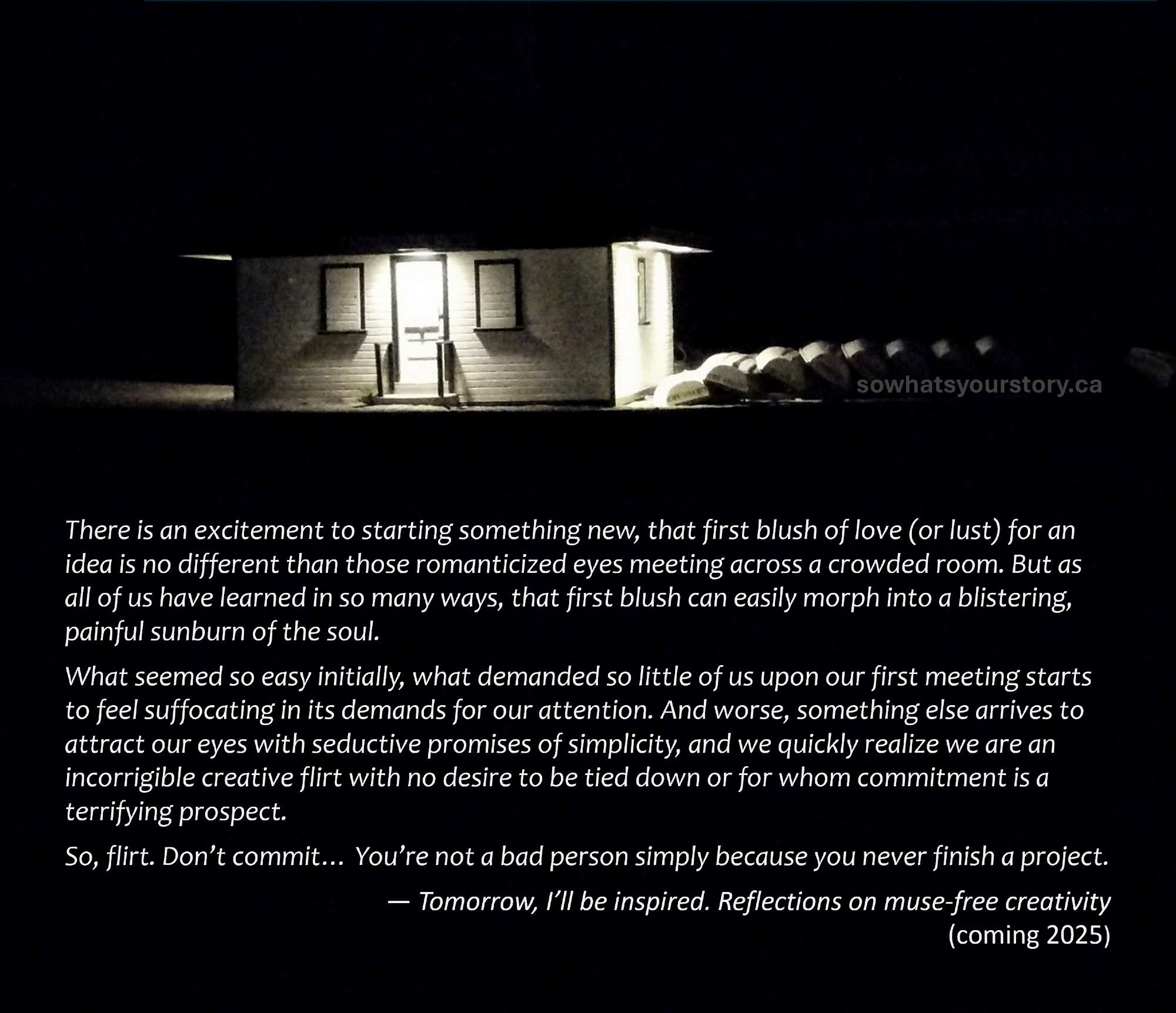 A boat house on a darkened beach with a message reading:

There is an excitement to starting something new, that first blush of love (or lust) for an idea is no different than those romanticized eyes meeting across a crowded room. But as all of us have learned in so many ways, that first blush can easily morph into a blistering, painful sunburn of the soul.

What seemed so easy initially, what demanded so little of us upon our first meeting starts to feel suffocating in its demands for our attention. And worse, something else arrives to attract our eyes with seductive promises of simplicity, and we quickly realize we are an incorrigible creative flirt with no desire to be tied down or for whom commitment is a terrifying prospect.

So, flirt. Don’t commit… You’re not a bad person simply because you never finish a project.